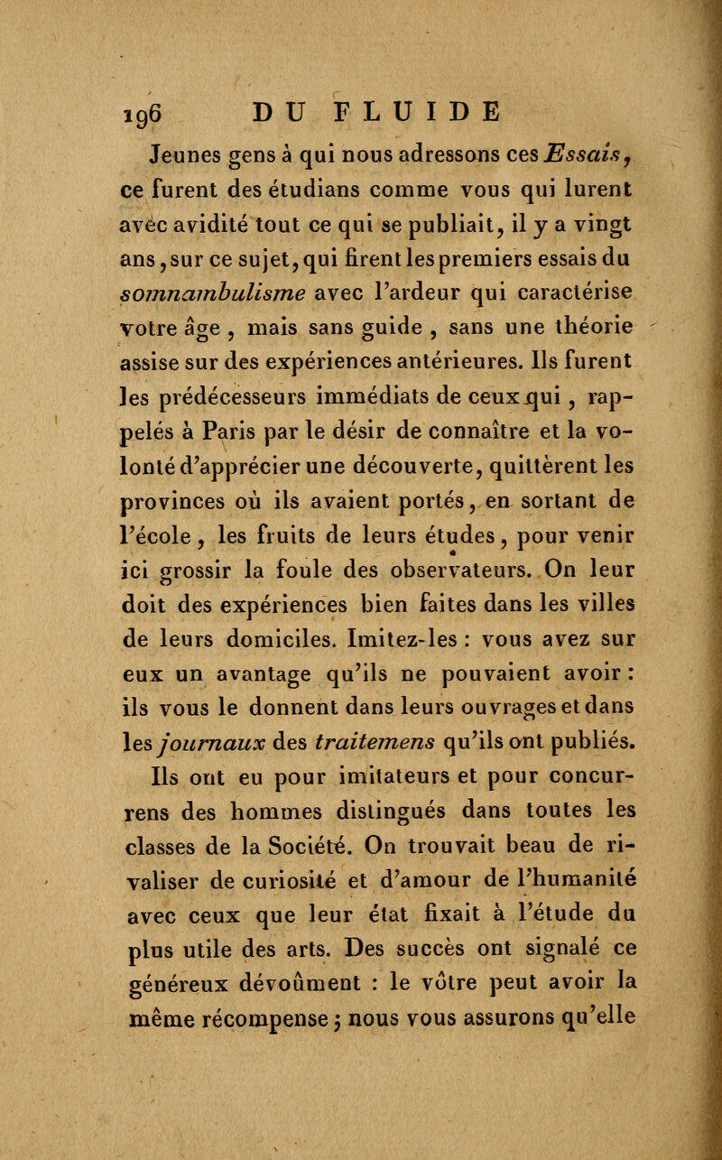 Jeunes gens à qui nous adressons ces Essais, ce furent des étudians comme vous qui lurent avec avidité tout ce qui se publiait, il y a vingt ans, sur ce sujet, qui firent les premiers essais du somnambulisme avec l'ardeur qui caractérise votre âge , mais sans guide , sans une théorie assise sur des expériences antérieures. Us furent les prédécesseurs immédiats de ceuxjqui, rap- pelés à Paris par le désir de connaître et la vo- lonté d'apprécier une découverte, quittèrent les provinces où ils avaient portés, en sortant de l'école, les fruits de leurs études, pour venir ici grossir la foule des observateurs. On leur doit des expériences bien faites dans les villes de leurs domiciles. Imitez-les : vous avez sur eux un avantage qu'ils ne pouvaient avoir : ils vous le donnent dans leurs ouvrages et dans les journaux des traitemens qu'ils ont publiés. Ils ont eu pour imitateurs et pour concur- rens des hommes distingués dans toutes les classes de la Société. On trouvait beau de ri- valiser de curiosité et d'amour de l'humanité avec ceux que leur état fixait à l'étude du plus utile des arts. Des succès ont signalé ce généreux dévoûment : le votre peut avoir la même récompense 5 nous vous assurons qu'elle