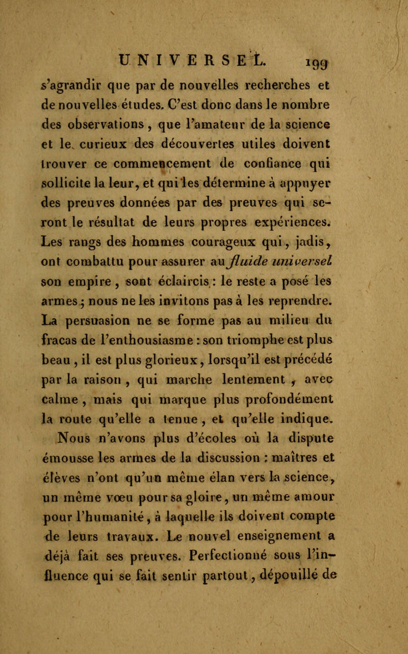 s'agrandir que par de nouvelles recherches et de nouvelles études. C'est donc dans le nombre des observations, que l'amateur de la science et le. curieux des découvertes utiles doivent trouver ce commeBcement de confiance qui sollicite la leur, et qui les détermine à appuyer des preuves données par des preuves qui se- ront le résultat de leurs propres expériences. Les rangs des hommes courageux qui, jadis, ont combattu pour assurer aujluide universel son empire , sont éclaircis : le reste a posé les armes ; nous ne les invitons pas à les reprendre. La persuasion ne se forme pas au milieu du fracas de l'enthousiasme : son triomphe est plus beau , il est plus glorieux, lorsqu'il est précédé par la raison , qui marche lentement , avec calme , mais qui marque plus profondément la route qu'elle a tenue , et qu'elle indique. Nous n'avons plus d'écoles où la dispute émousse les armes de la discussion ; maîtres et élèves n'ont qu'un même élan vers la science, un même voeu pour sa gloire, un même amour pour l'humanité, à laquelle ils doivent compte de leurs travaux. Le nouvel enseignement a déjà fait ses preuves. Perfectionné sous l'in- fluence qui se fait sentir partout, dépouillé de