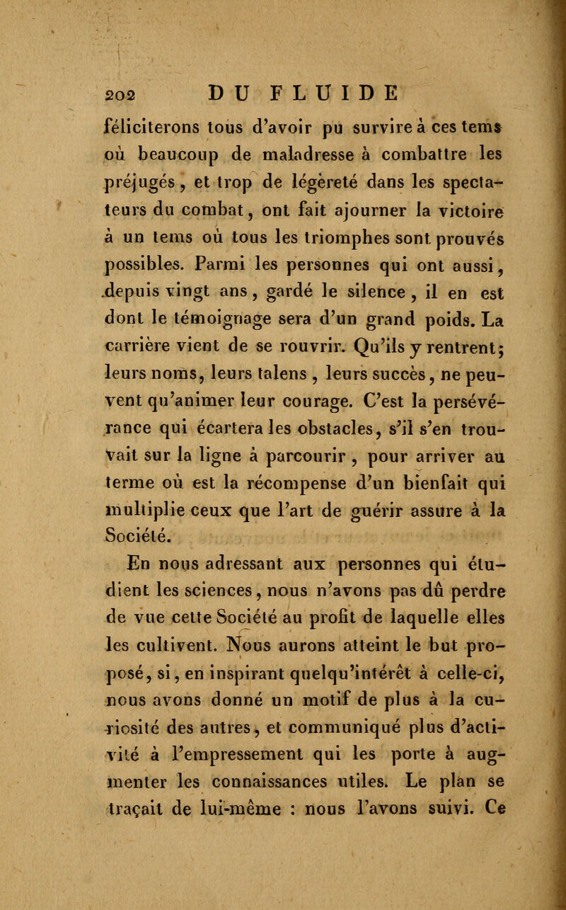 féliciterons tous d'avoir pu survire à ces tenu où beaucoup de maladresse à combattre les préjugés, et trop de légèreté dans les specta- teurs du combat, ont fait ajourner la victoire à un tems où tous les triomphes sont prouvés possibles. Parmi les personnes qui ont aussi, .depuis vingt ans, gardé le silence , il en est dont le témoignage sera d'un grand poids. La carrière vient de se rouvrir. Qu'ils y rentrent5 leurs noms, leurs talens , leurs succès, ne peu- vent qu'animer leur courage. C'est la persévé- rance qui écartera les obstacles, s'il s'en trou- vait sur la ligne à parcourir , pour arriver au terme où est la récompense d'un bienfait qui multiplie ceux que l'art de guérir assure à la Société. En nous adressant aux personnes qui étu- dient les sciences, nous n'avons pas du perdre de vue cette Société au profit de laquelle elles les cultivent. Nous aurons atteint le but pro- posé, si, en inspirant quelqu'intérêt à celle-ci, nous avons donné un motif de plus à la cu- riosité des autres, et communiqué plus d'acti- vité à l'empressement qui les porte à aug- menter les connaissances utiles. Le plan se traçait de lui-même : nous l'avons suivi. Ce