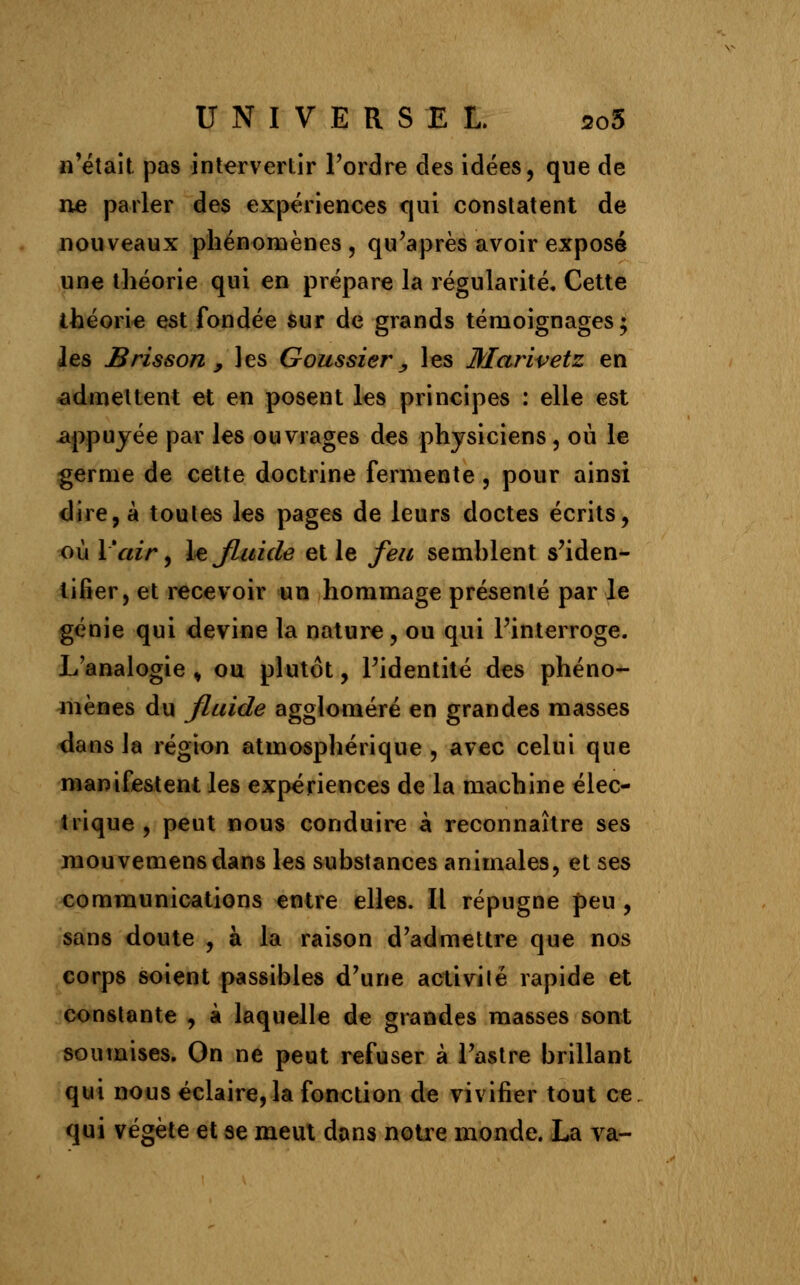 n'était pas intervertir l'ordre des idées, que de ne parler des expériences qui constatent de nouveaux phénomènes, qu'après avoir exposé une théorie qui en prépare la régularité. Cette théorie est fondée sur de grands témoignages; les Brisson , les Goussier, les Marivetz en admettent et en posent les principes : elle est appuyée par les ouvrages des physiciens, où le germe de cette doctrine fermente , pour ainsi dire, à toutes les pages de leurs doctes écrits, où l'air, le Jluide et le feu semhlent s'iden- tifier, et recevoir un hommage présenté par le génie qui devine la nature, ou qui l'interroge. L'analogie , ou plutôt, l'identité des phéno- mènes du jluide aggloméré en grandes masses dans Ja région atmosphérique , avec celui que manifestent les expériences de la machine élec- trique , peut nous conduire à reconnaître ses mouvemensdans les substances animales, et ses communications entre elles. Il répugne peu , sans doute , à la raison d'admettre que nos corps soient passibles d'une activité rapide et constante , à laquelle de grandes masses sont soumises. On ne peut refuser à l'astre brillant qui nous éclaire, la fonction de vivifier tout ce qui végète et se meut dans notre monde. La va-