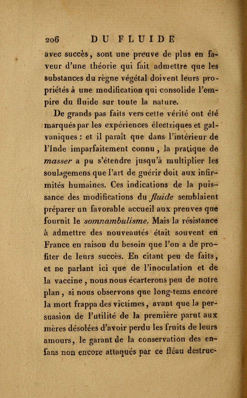 avec succès, sont une preuve de plus en fa- veur d'une théorie qui fait admettre que les substances du règne végétal doivent leurs pro- priétés à une modification qui consolide l'em- pire du fluide sur toute la nature. De grands pas faits vers cette vérité ont été marqués par les expériences électriques et gal- vaniques : et il paraît que dans l'intérieur de l'Inde imparfaitement connu , la pratique de masser a pu s'étendre jusqu'à multiplier les soulagemens que l'art de guérir doit aux infir- mités humaines. Ces indications de la puis- sance des modifications du fluide semblaient préparer un favorable accueil aux preuves que fournit le somnambulisme. Mais la résistance à admettre des nouveautés était souvent en France en raison du besoin que l'on a de pro- fiter de leurs succès. En citant peu de faits, et ne parlant ici que de l'inoculation et de la vaccine , nous nous écarterons peu de notre plan , si nous observons que long-tems encore la mort frappa des victimes, avant que la per- suasion de l'utilité de la première parut aux mères désolées d'avoir perdu les fruits de leurs amours, le garant de la conservation des en- fans non encore attaqués par ce fléau destruc-