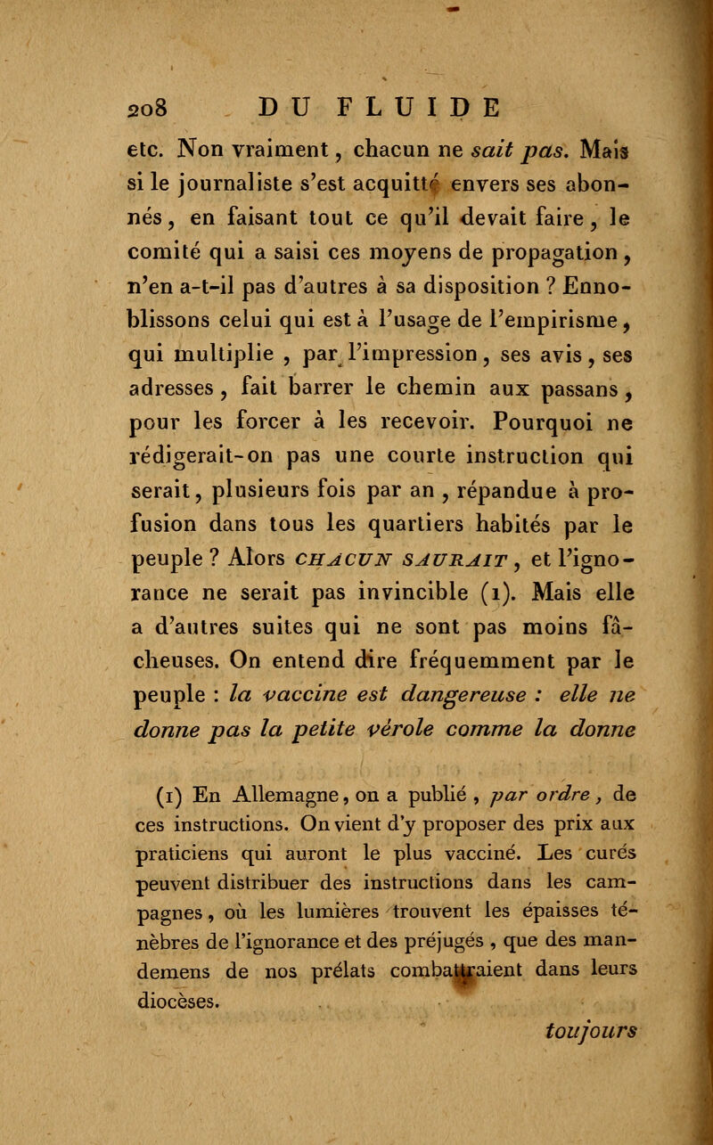 etc. Non vraiment , chacun ne sait pas. Mais si le journaliste s'est acquittf envers ses abon- nés, en faisant tout ce qu'il devait faire, le comité qui a saisi ces moyens de propagation, n'en a-t-il pas d'autres à sa disposition ? Enno- blissons celui qui est à l'usage de l'empirisme , qui multiplie , par l'impression, ses avis, ses adresses , fait barrer le chemin aux passans , pour les forcer à les recevoir. Pourquoi ne rédigerait-on pas une courte instruction qui serait, plusieurs fois par an , répandue à pro- fusion dans tous les quartiers habités par le peuple ? Alors chacun saurait , et l'igno- rance ne serait pas invincible (1). Mais elle a d'autres suites qui ne sont pas moins fâ- cheuses. On entend dire fréquemment par le peuple : la vaccine est dangereuse : elle ne donne pas la petite vérole comme la donne (i) En Allemagne, on a publié , par ordre, de ces instructions. On vient d'y proposer des prix aux praticiens qui auront le plus vacciné. Les curés peuvent distribuer des instructions dans les cam- pagnes , où les lumières trouvent les épaisses té- nèbres de l'ignorance et des préjugés , que des man- demens de nos prélats combattaient dans leurs diocèses. toujours