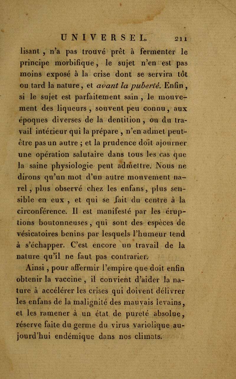 lisant , n'a pas trouvé prêt à fermenter le principe morbifique, le sujet n'en est pas moins exposé à la crise dont se servira tôt ou tard la nature, et avant la puberté. Enfin , si le sujet est parfaitement sain , le mouve- ment des liqueurs, souvent peu connu, aux époques diverses de la dentition , ou du tra- vail intérieur qui la prépare , n'en admet peut- être pas un autre ; et la prudence doit ajourner une opération salutaire dans tous les cas que la saine physiologie peut admettre. Nous ne dirons qu'un mot d'un autre mouvement na- rel, plus observé chez les enfans3 plus sen- sible en eux , et qui se fait du centre à la circonférence. Il est manifesté par les érup- tions boutonneuses , qui sont des espèces de vésicatoires bénins par lesquels l'humeur tend à s'échapper. C'est encore un travail de la nature qu'il ne faut pas contrarier. Ainsi, pour affermir l'empire que doit enfin obtenir la vaccine , il convient d'aider la na- ture à accélérer les crises qui doivent délivrer les enfans de la malignité des mauvais levains, et les ramener à un état de pureté absolue, réserve faite du germe du virus variolique au- jourd'hui endémique dans nos climats.