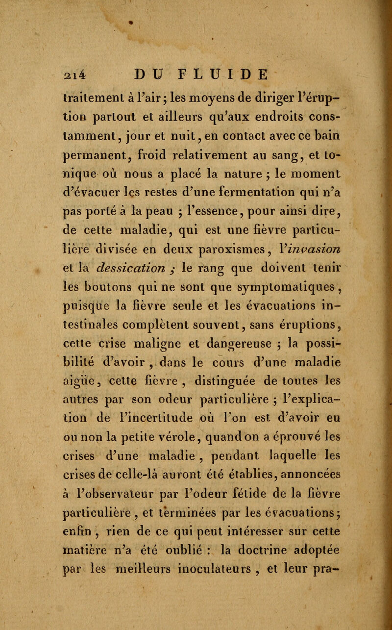 traitement à Pair ; les moyens de diriger l'érup- tion partout et ailleurs qu'aux endroits cons- tamment , jour et nuit, en contact avec ce bain permanent, froid relativement au sang, et to- nique où nous a placé la nature ; le moment d'évacuer les restes d'une fermentation qui n'a pas porté à la peau 3 l'essence, pour ainsi dire, de cette maladie, qui est une fièvre particu- lière divisée en deux paroxismes, Vinpasion et la dessication y le rang que doivent tenir les boutons qui ne sont que symptomatiques, puisque la fièvre seule et les évacuations in- testinales complètent souvent, sans éruptions, cette crise maligne et dangereuse 5 la possi- bilité d'avoir , dans le cours d'une maladie aigiïe, cette fièvre, distinguée de toutes les autres par son odeur particulière ; l'explica- tion de l'incertitude où l'on est d'avoir eu ou non la petite vérole, quand on a éprouvé les crises d'une maladie, pendant laquelle les crises de celle-là auront été établies, annoncées à l'observateur par l'odeur fétide de la fièvre particulière , et terminées par les évacuations ; enfin , rien de ce qui peut intéresser sur cette matière n'a été oublié : la doctrine adoptée par les meilleurs inoculateurs , et leur pra-