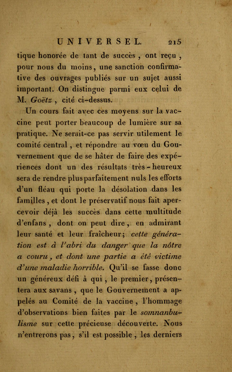 tique honorée de tant de succès , ont reçu , pour nous du moins, une sanction confirma- tive des ouvrages publiés sur un sujet aussi important. On distingue parmi eux celui de M. Goëtz , cité ci-dessus. Un cours fait avec ces moyens sur la vac- cine peut porter beaucoup de lumière sur sa pratique. Ne serait-ce pas servir utilement le comité central, et répondre au vœu du Gou- vernement que de se hâter de faire des expé- riences dont un des résultats très-heureux sera de rendre plus parfaitement nuls les efforts d'un fléau qui porte la désolation dans les familles , et dont le préservatif nous fait aper- cevoir déjà les succès dans cette multitude d'enfans , dont on peut dire , en admirant leur santé et leur fraîcheur; cette généra- tion est à Vabri du danger que la nôtre a couru y et dont une partie a été victime d'une maladie horrible. Qu'il se fasse donc un généreux défi à qui , le premier, présen- tera aux savans , que le Gouvernement a ap- pelés au Comité de la vaccine , l'hommage d'observations bien faites par le somnanbu- lisme sur cette précieuse découverte. Nous n'entrerons pas, s'il est possible , les derniers