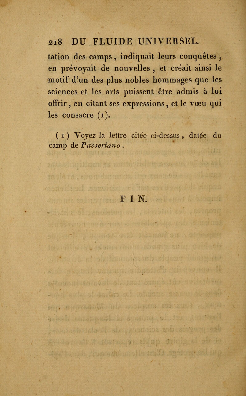 tation des camps, indiquait leurs conquêtes , en prévoyait de nouvelles , et créait ainsi le motif d'un des plus nobles hommages que les sciences et les arts puissent être admis à lui offrir, en citant ses expressions, et le voeu qui les consacre (i). ( i ) Voyez la lettre citée ci-dessus , datée du camp de Passeriano. F I N.