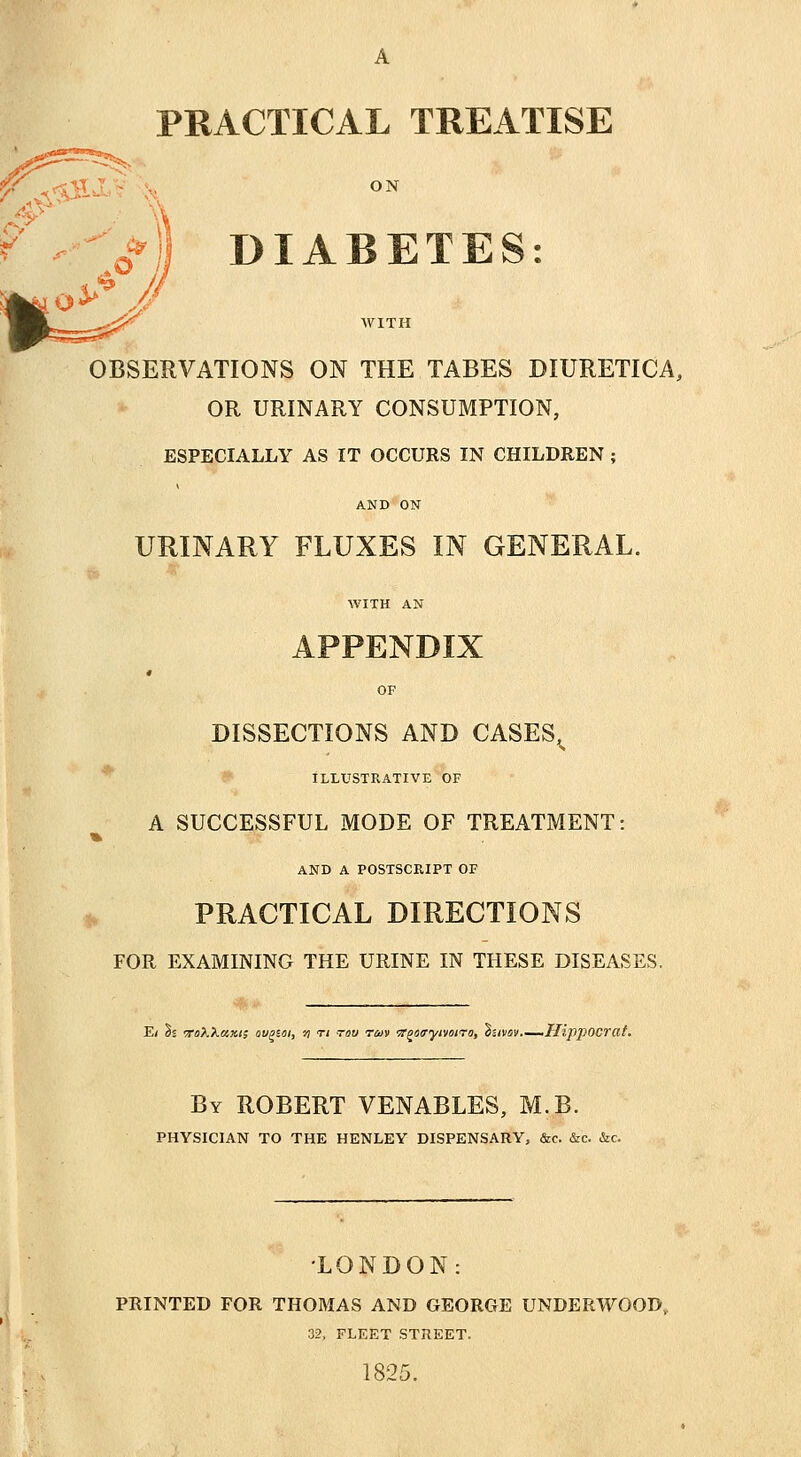 PRACTICAL TREATISE ON f WITH OBSERVATIONS ON THE TABES DIURETICA, OR URINARY CONSUMPTION, ESPECIALLY AS IT OCCURS IN CHILDREN ; AND ON URINARY FLUXES IN GENERAL. WITH AN APPENDIX OF DISSECTIONS AND CASES^ ILLUSTRATIVE OF A SUCCESSFUL MODE OF TREATMENT: % AND A POSTSCRIPT OF PRACTICAL DIRECTIONS FOR EXAMINING THE URINE IN THESE DISEASES. E< ?s ToXXazi; ovpsoi, n tj too t/uv Tf^txryivoiTo, dztvov.—Hipj)OCrat. By ROBERT VENABLES, M.B. PHYSICIAN TO THE HENLEY DISPENSARY, &c. &c. &c. •LONDON: PRINTED FOR THOMAS AND GEORGE UNDERWOOD,, 32, FLEET STREET. 1825.