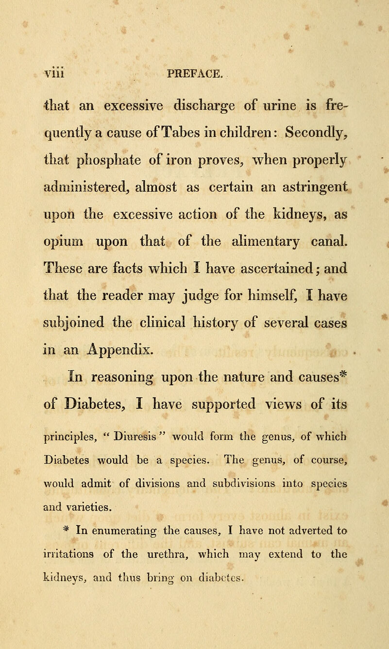 •that an excessive discharge of urine is fre- quently a cause of Tabes in children: Secondly, that phosphate of iron proves, when properly administered, almost as certain an astringent upon the excessive action of the kidneys, as opium upon that of the alimentary canal. These are facts which I have ascertained; and that the reader may judge for himself, I have subjoined the clinical history of several cases in an Appendix. In reasoning upon the nature and causes* of Diabetes, I have supported views of its principles,  Diuresis  would form the genus, of which Diabetes would be a species. The genus, of course, would admit of divisions and subdivisions into species and varieties. # In enumerating the causes, I have not adverted to irritations of the urethra, which may extend to the kidneys, and thus bring on diabetes.