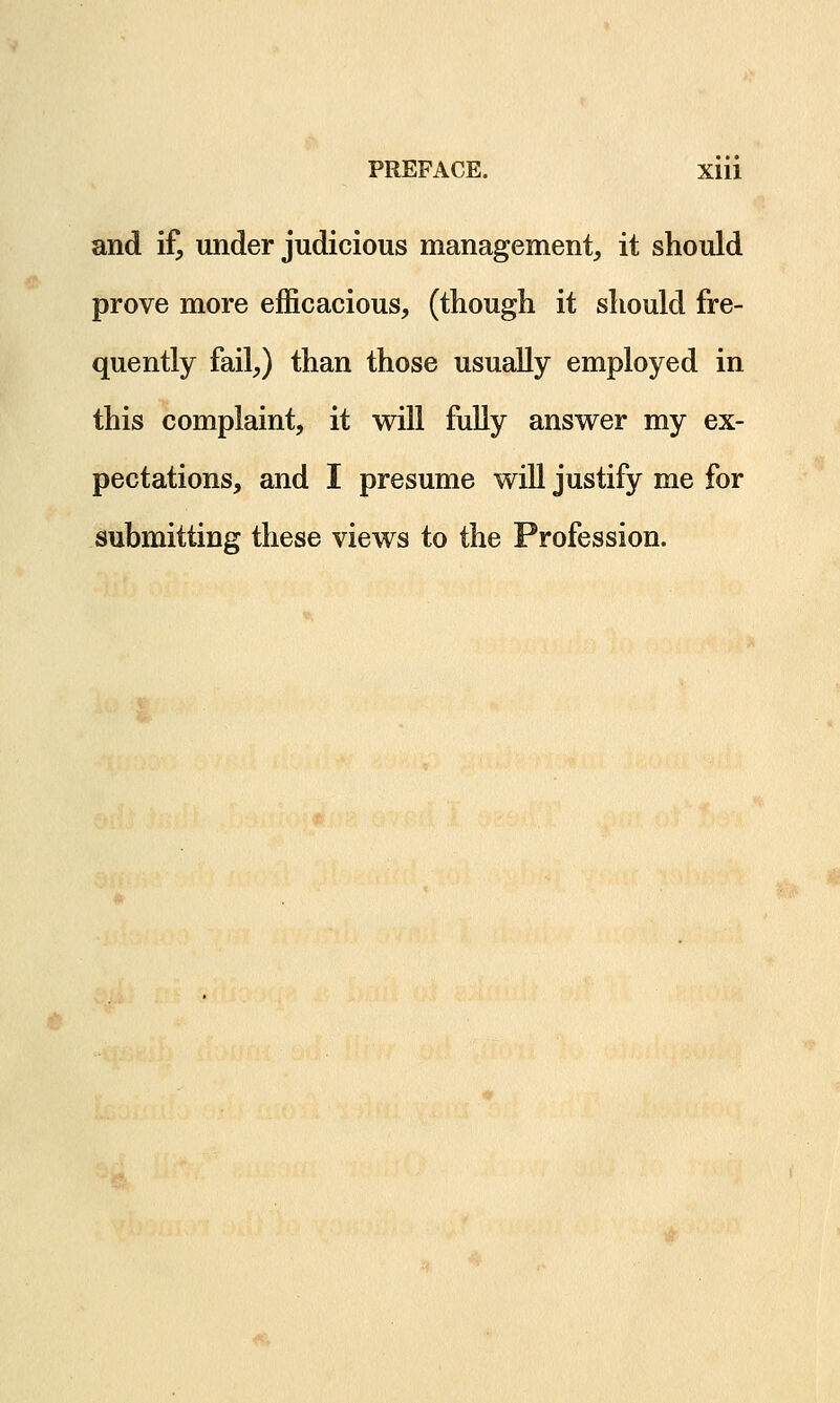 and if, under judicious management, it should prove more efficacious, (though it should fre- quently fail,) than those usually employed in this complaint, it will fully answer my ex- pectations, and I presume will justify me for submitting these views to the Profession.