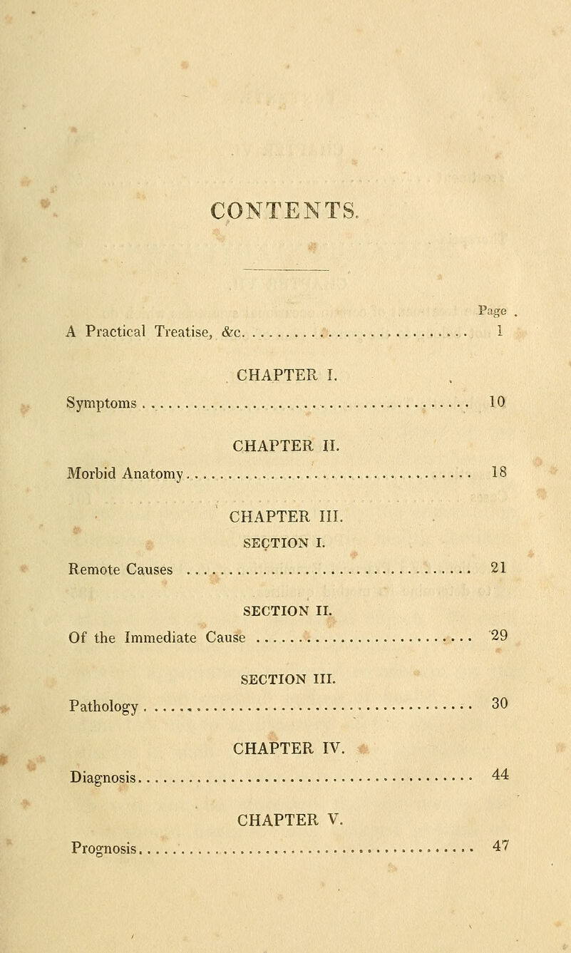 CONTENTS. Page A Practical Treatise, &c I CHAPTER I. Symptoms . 10 CHAPTER II. Morbid Anatomy . 18 CHAPTER III. SECTION I. Remote Causes 21 SECTION II. Of the Immediate Cause 29 SECTION III. Pathology 30 CHAPTER IV. Diagnosis 44 CHAPTER V. Prognosis 47