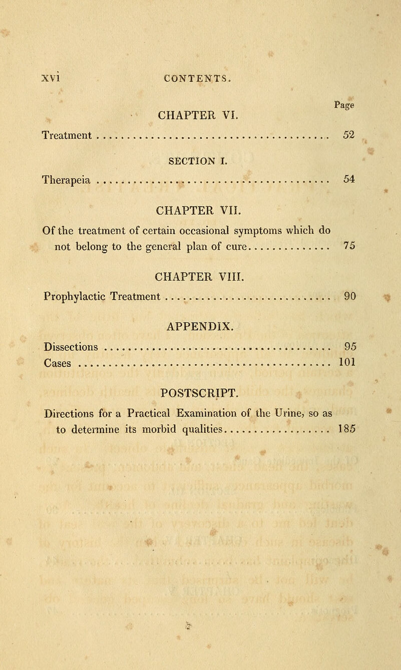 CHAPTER VI. Treatment . 52 SECTION I. Therapeia 54 CHAPTER VII. Of the treatment of certain occasional symptoms which do not belong to the general plan of cure 75 CHAPTER VIII. Prophylactic Treatment 90 APPENDIX. Dissections 95 Cases 101 POSTSCRIPT. Directions for a Practical Examination of the Urine, so as to determine its morbid qualities 185