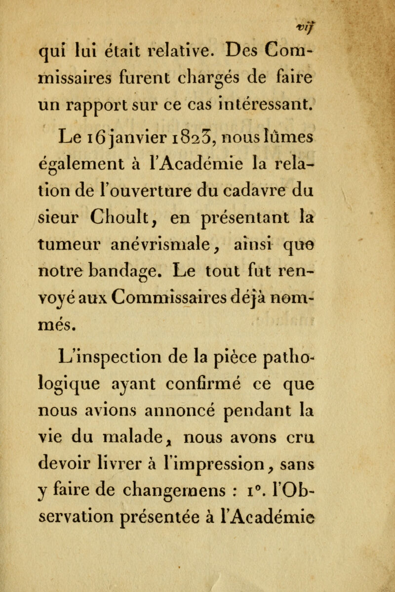 'VÎf qui lui était relative. Des Com- missaires furent chargés de faire un rapport sur ce cas intéressant. Le 16 janvier 1825, nous lûmes également à l'Académie la rela- tion de l'ouverture du cadavre du sieur Choult, en présentant la tumeur anévrismale, ainsi que notre bandage. Le tout fut ren- voyé aux Commissaires déjà nom- més. L'inspection de la pièce patho- logique ayant confirmé ce que nous avions annoncé pendant la vie du malade, nous avons cru devoir livrer à l'impression, sans y faire de changemens ; i. l'Ob- servation présentée à l'Académie