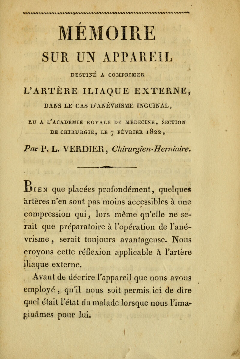 1MV%VV»'VVX\/V*%/V^VV* V/f/VX/VU VV^ X>V^ V^*<^\/»^ */V* VV% */V* V^-X «^/V^ VV% V/VV %/v^ MÉMOIRE SUR UN APPAREIL DESTINÉ A COMPRIMER L'ARTÈRE ILIAQUE EXTERNE^ DANS LE CAS D'ANÉVRISME INGUINAL, xu A l'académie royale de médecine, section DE chirurgie, le 7 FÉVRIER 1822, Par P. L. VERDIER, Chirurgien^Hermaire. JjiEN que placées profondément, quelques artères n'en sont pas moins accessibles à une compression qui, lors même qu'elle ne se- rait que préparatoire à l'opération de l'ané- vrisme, serait toujours avantageuse. Nous croyons cette réflexion applicable à l'artère iliaque externe. Avant de décrire l'appareil que nous avons employé , qu*il nous soit permis ici de dire q4iel était l'état du malade lorsque nous l'ima- gitiâmes pour lui.