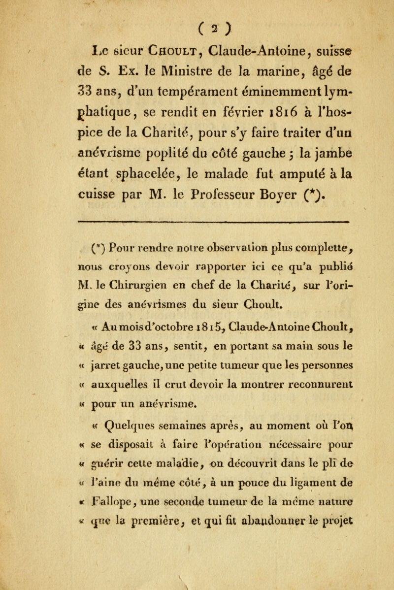 Le sieur Choult, Claude-Antoine ^ suisse de S. Ex, le Ministre de la marine, âgé de 33 ans, d'un tempérament éminemment lym* ghatique, se rendit en février 1816 à Thos- pîce de la Charité, pour s'y faire traiter d'un anévrisme poplité du côté gauche 5 la jambe étant sphacelée, le malade fut amputé à la cuisse par M. le Professeur Boyer (*). (*) Pour rendre noire observ ation plus complelte, nous croyons devoir rapporter ici ce qu'a publié M. le Chirurgien en clief de la Charité^ sur Pori- gine des ane'vrismes du sieur Clioult. i( Au moisd^octobre 1815, Claude-Antoine Choult, « âge' de 33 ans, sentit, en portant sa main sous le H jarret gauche, une petite tumeur que les personnes « auxquelles il crut devoir la montrer reconnurent u pour un anëvrisme. i( Quelques semaines après, au moment oti ToA « se disposait à faire ^opération nécessaire pour w guérir cette maladie, on découvrit dans le plî de ce l'aine du même côté, à un pouce du ligament de r Fxillope, une seconde tumeur de la même nature ^ que la première; et qui fit abandonner le projet