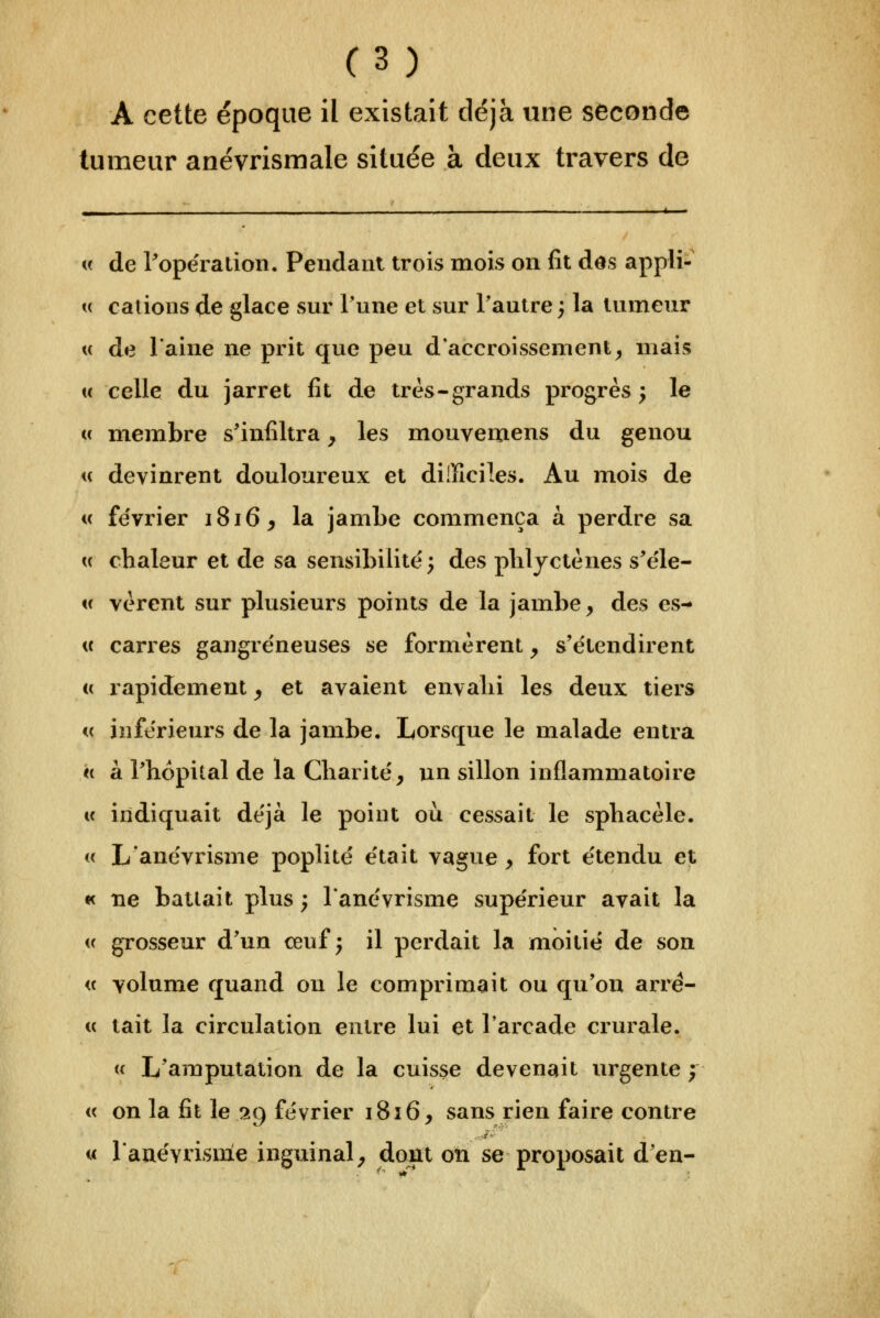 A cette époque il existait déjà une seconde tumeur anévrismale située à deux travers de Il ' - w de ^opération. Pendant trois mois on fit des appl^ « calions ^e glace sur Tune et sur Tautre ; la tumeur u de laine ne prit que peu d'accroissement^ mais (( celle du jarret fit de très-grands progrès; le « membre s'infiltra, les mouvemens du genou « devinrent douloureux et difficiles. Au mois de i( fe'vrier i8i6^ la jambe commença à perdre sa « chaleur et de sa sensibilité'; des pliljctènes s'e'le- « vèrent sur plusieurs points de la jambe, des es- « carres gangre'neuses se formèrent, s'étendirent (( rapidement, et avaient envalii les deux tiers <( inférieurs de la jambe. Lorsque le malade entra « à rhopital de la Charité', un sillon inflammatoire « indiquait déjà le point où cessait le sphacèle. « Lanévrisme poplité était vague, fort étendu et « ne battait plus ; lanévrisme supérieur avait la i( grosseur d'un œuf; il perdait la moitié de son « volume quand on le comprimait ou qu'où arrê- te lait la circulation entre lui et l'arcade crurale. « L'amputation de la cuisse devenait urgente ; « on la fit le 29 février 1816, sans rien faire contre « lauévrisnle inguinal, dont on se proposait d'en-