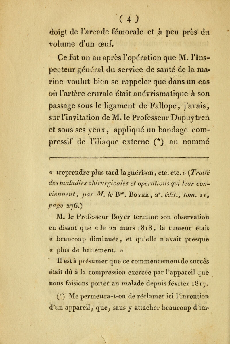 doîgt de Tarcade fémorale et à peu près du Tolume d'un œuf. Ce fut un an après Topération que M. Tlns- pecteur général du service de santé de la ma- rine voulut bien se rappeler que dans un cas ou lartère crurale était anévrismalique à son passage sous le ligament de Fallope^ j'avais, sur l'invitation de M. le Professeur Dupuytren et sous ses veux, appliqué un bandage com- pressif de l'iliaque externe (*) au nommé ce treprendre plus tard laguërîson, etc. etc. » {Traité desnuiladies chirurgicales et opérations qui leur cori'- i^iennent, par AL le B''. Boyer, '>^.édit., tom. 11, page 276.) IVL le Professeur Boyer termine son observation, en disant que «le 22 mars 1818, la tumeur était « beaucoup diminue'e, et qu^elle n'avait presque « plus de battement. » Il est à présumer que ce commencement de succès était dû à la compression exercée par Tappareil que nous faisions porler au malade depuis février 1817. ( ) Me permettra-tr-on de réclamer ici l'invention d'uii appareil, que, sans y attacher beaucoup d'im-