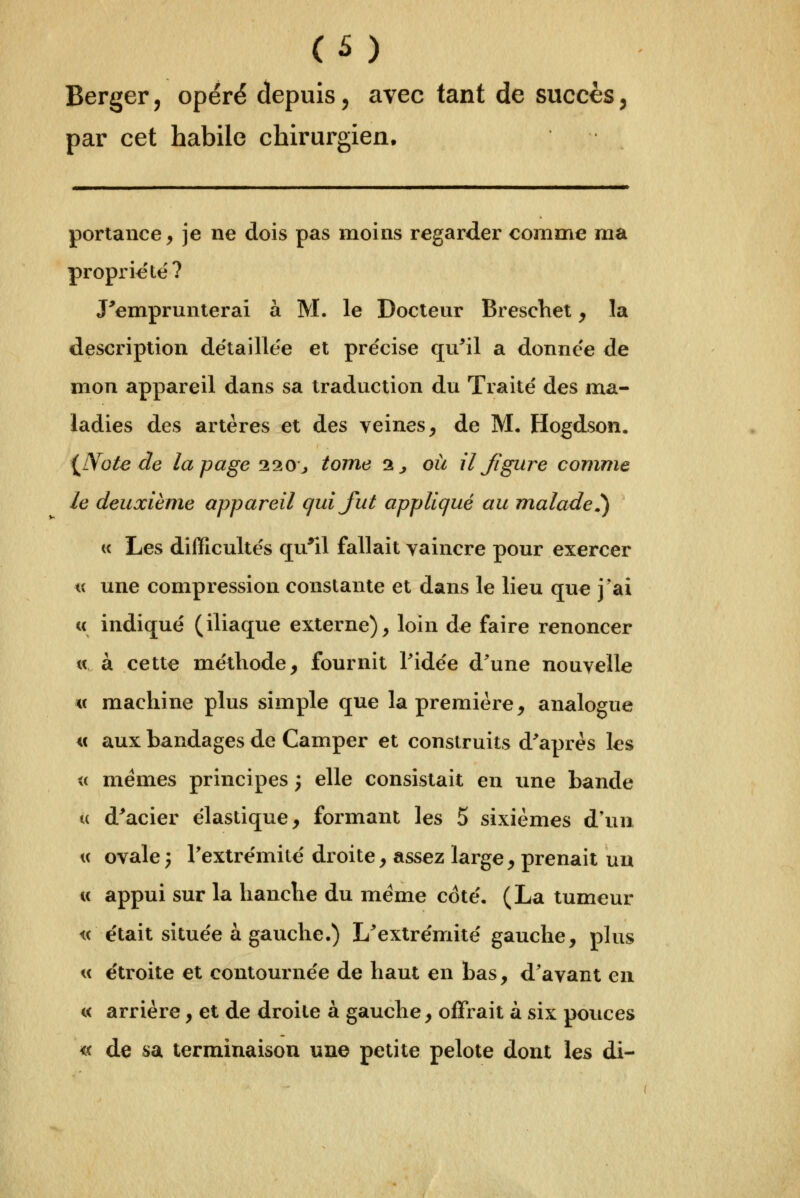 Berger, opéré depuis, avec tant de succès ^ par cet habile chirurgien. poriance, je ne dois pas moins regarder comme ma propriété? J'emprunterai à M. le Docteur BrescViet y la description de'taille'e et précise qu^il a donnée de mon appareil dans sa traduction du Traité des ma- ladies des artères et des veines, de M, Hogdson. ^Note de la page 220 j tome 2^ où il Jigure comme le deuxième appareil quijiit appliqué au m^alade^ te Les difficultés qu'il fallait vaincre pour exercer « une compression constante et dans le lieu que j'ai « indiqué (iliaque externe), loin de faire renoncer « à cette méthode, fournit Tidée d'une nouvelle « machine plus simple que la première, analogue i( aux bandages de Camper et construits d'après les <( mêmes principes ; elle consistait en une bande u d^acier élastique, formant les 5 sixièmes d'un, u ovale; l'extrémité droite, assez large, prenait un c( appui sur la hanche du même coté, (La tumeur « était située à gauche.) L'extrémité gauche, plus « étroite et contournée de haut en bas, d'avant en « arrière, et de droite à gauche, offrait à six pouces « de sa terminaison une petite pelote dont les di-