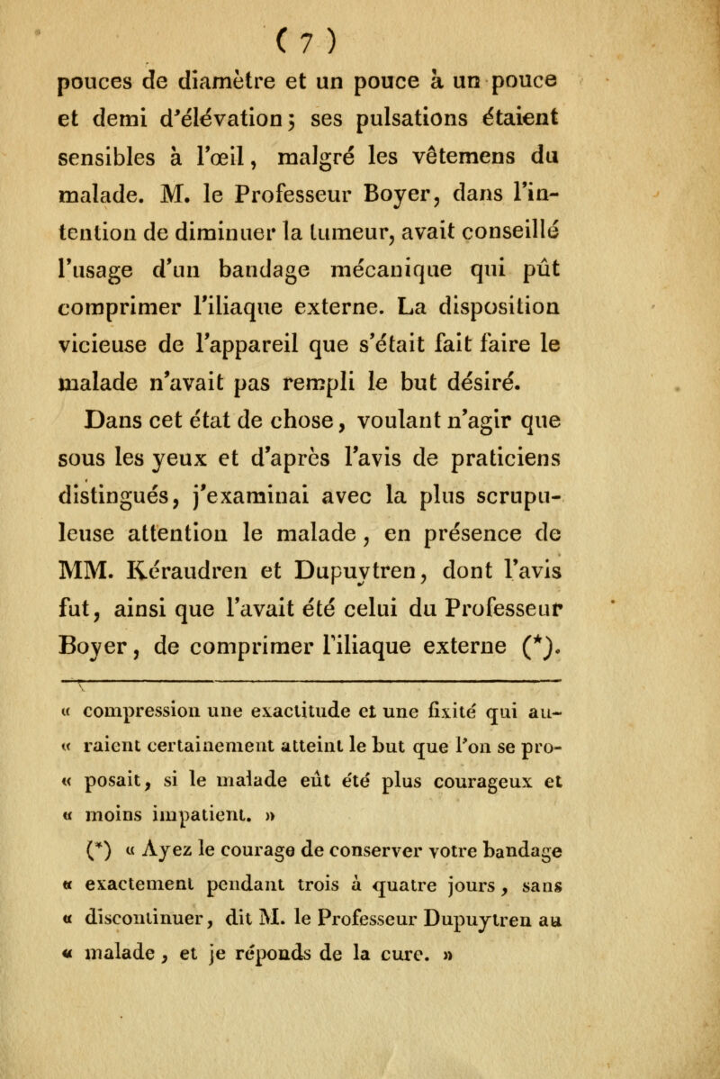 pouces de diamètre et un pouce à un pouce et demi d'élévation j ses pulsations étaient sensibles à Tœil, malgré les vêtemens du malade, M. le Professeur Boyer, dans Tin- tcntion de diminuer la tumeur^ avait conseillé l'usage d'un bandage mécanique qui pût comprimer Tiliaque externe. La disposition vicieuse de l'appareil que s'était fait faire le inalade n'avait pas rempli le but désiré. Dans cet état de chose, voulant n'agir que sous les yeux et d'après l'avis de praticiens distingués, j'examinai avec la plus scrupu- leuse attention le malade ^ en présence de MM. Réraudren et Dupuytren, dont l'avis fut, ainsi que l'avait été celui du Professeur Boyer, de comprimer Tiliaque externe (*). « compression une exacUlude et une fixité qui au- i( raient certainement atteint le but que Ton se pro- « posait, si le malade eût e'té plus courageux et « moins impatient. » (*) « Ayez le courage de conserver votre bandage « exactement pendant trois à quatre jours, sans « discontinuer, dit M. le Professeur Dupuytren au 4t malade, et je réponds de la cure. »