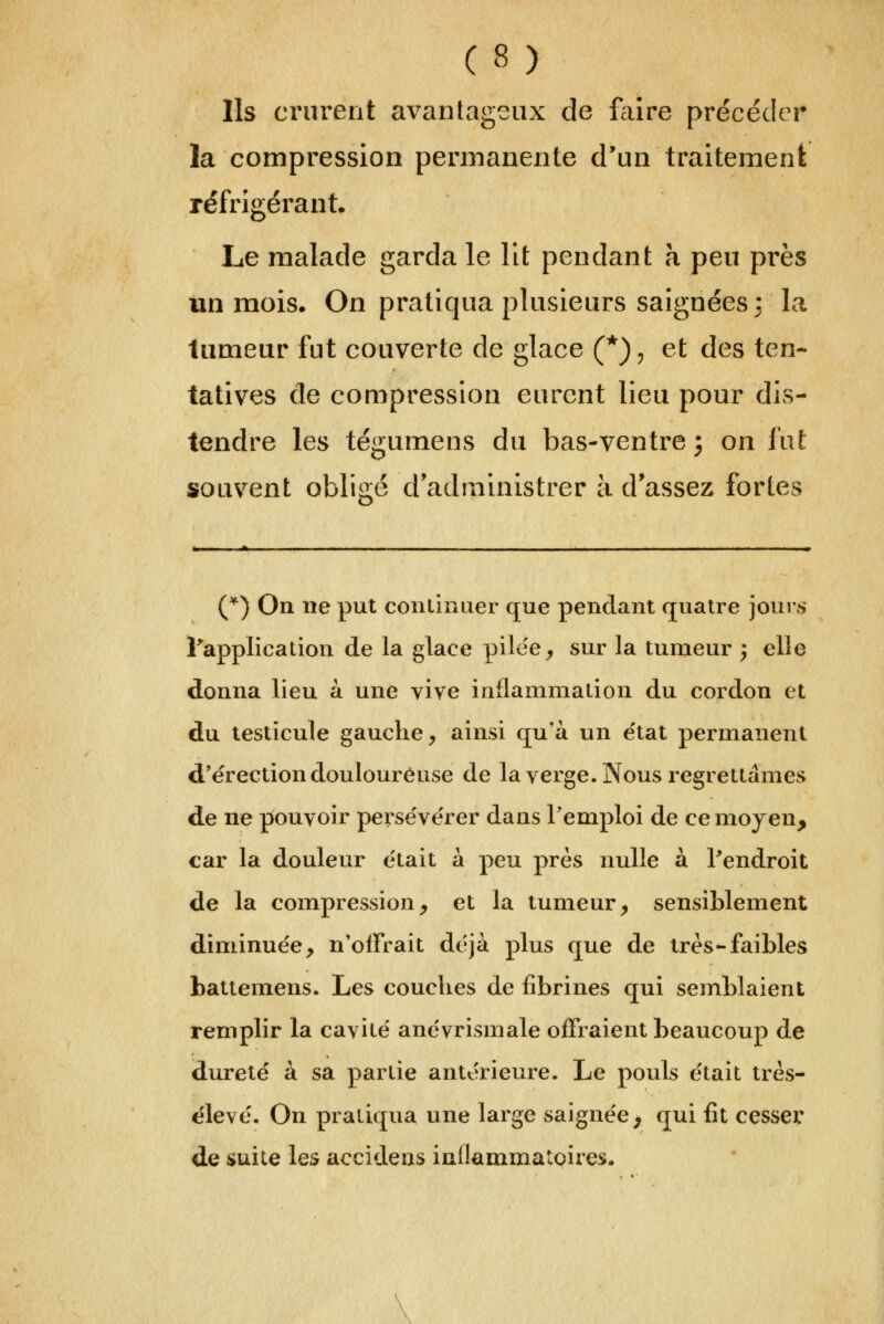 Ils crurent avantageux de faire précéder la compression permanente d'un traitement réfrigérant. Le malade garda le lit pendant à peu près un mois. On pratiqua plusieurs saignées : la tumeur fut couverte de glace (*), et des ten- tatives de compression eurent lieu pour dis- tendre les tégumens du bas-ventre j on fut souvent obligé d administrer à d'assez fortes C^) On ne put continuer que pendant quatre jours Fapplication de la glace pilee^ sur la tumeur ; elle donna lieu à une vive inflammaiion du cordon et du testicule gauche^ ainsi qu'à un e'tat permanent d'érection douloureuse de la verge. Nous regretlâmes de ne pouvoir perse'verer dans Teniploi de ce moyen, car la douleur était à peu près nulle à ?endroit de la compression^ et la tumeur^ sensiblement diminuée, n'offrait déjà plus que de très-faibles battemens. Les couches de fîbrines qui semblaient remplir la caviié anévrismale offraient beaucoup de dureté à sa partie antérieure. Le pouls était très- élevé. On pratiqua une large saignée^ qui fit cesser de suite les accidens inflammatoires.