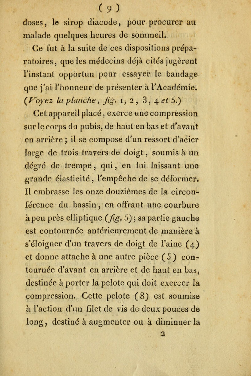 doses, le sirop diacode, pour procurer au malade quelques heures de sommeil. Ce fut à la suite de ces dispositions prépa- ratoires, que les médecins déjà cités jugèrent l'instant opportun pour essayer le bandage que j'ai l'honneur de présenter à l'Académie. {Voyez la planche, fig. 1,2, 3,4^/5.) Cet appareil placé, exerce une compression sur le corps du pubis, de haut en bas et d'avant en arrière ; il se compose d'un ressort d'acier large de trois travers de doigt, soumis à un degré de trempe, qui, en lui laissant une grande élcisticité, l'empêche de se déformen Il embrasse les onze douzièmes de la circon- férence du bassin, en offrant une courbure à peu près elliptique (fig. 5) 3 sa partie gauche est contournée antérieurement de ;manière à s'éloigner d'un travers de doigt de l'aine (4) et donne attache à une autre pièce (5) con- tournée d'avant en arrière et de haut en bas, destinée à porter la pelote qui doit exercer la compression. Cette pelote (8) est soumise à l'action d'un filet de vis de deux pouces de long, destiné à augmenter ou à diminuer la 2