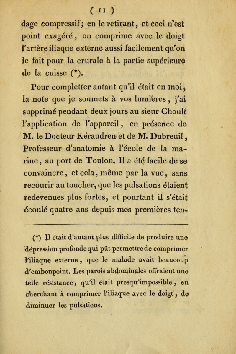 dage compressif} en le retirant, et ceci n'est point exagéré, on comprime avec le doigt Fartère iliaque externe aussi facilement qu'on le fait pour la crurale à la partie supérieurQ de la cuisse (^). Pour completter autant qu'il était en moi, la note que je soumets à vos lumières, J'ai supprimé pendant deux jours au sieur Choult l'application de l'appareil, en présence de M. le Docteur Rëraudren et de M. Dubreuil ^ Professeur d'anatomie à l'école de la ma- rine y au port de Toulon, Il a été facile de se convaincre, et cela, même par la vue, sans recourir au toucher, que les pulsations étaient redevenues plus fortes, et pourtant il s'était écoulé quatre ans depuis mes premières ten* (^) Il était d'autant plus difificile de produire une dépression profonde (jui pût permettre de comprimer Viliaque externe, que le malade avait beaucoup d'embonpoint. Les parois abdominales offraient une telle résistance, qu'il était presqu^'impossible ^ eu cherchant à comprimer Tiliaque avec le doigt, d^ diniinuer les pulsations»