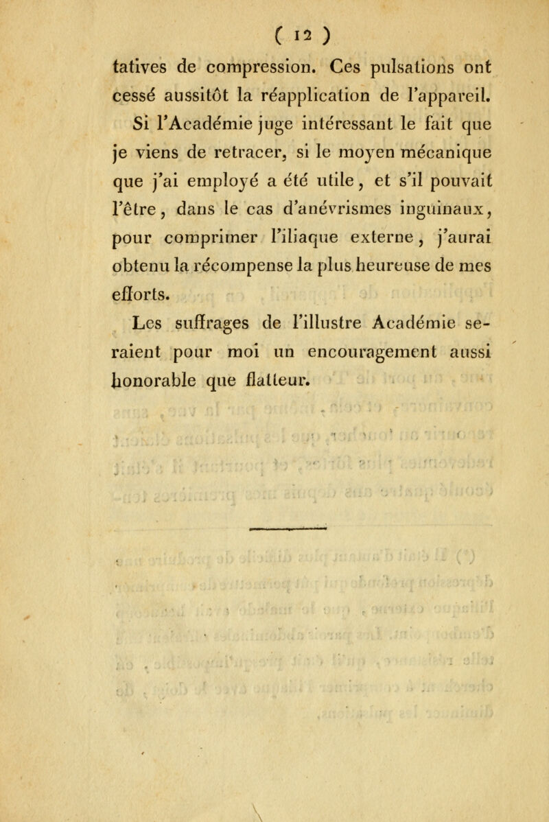 tatives de compression. Ces pulsations ont cessé aussitôt la réapplication de Tappareil. Si l'Académie juge intéressant le fait que je viens de retracerj si le moyen mécanique que j'ai employé a été utile, et s'il pouvait l'être, dans le cas d'anévrismes inguinaux, pour comprimer l'iliaque externe, j'aurai obtenu la récompense la plus heureuse de mes eflorts. Les suffrages de l'illustre Académie se- raient pour moi un encouragement aussi honorable que flatteur. \