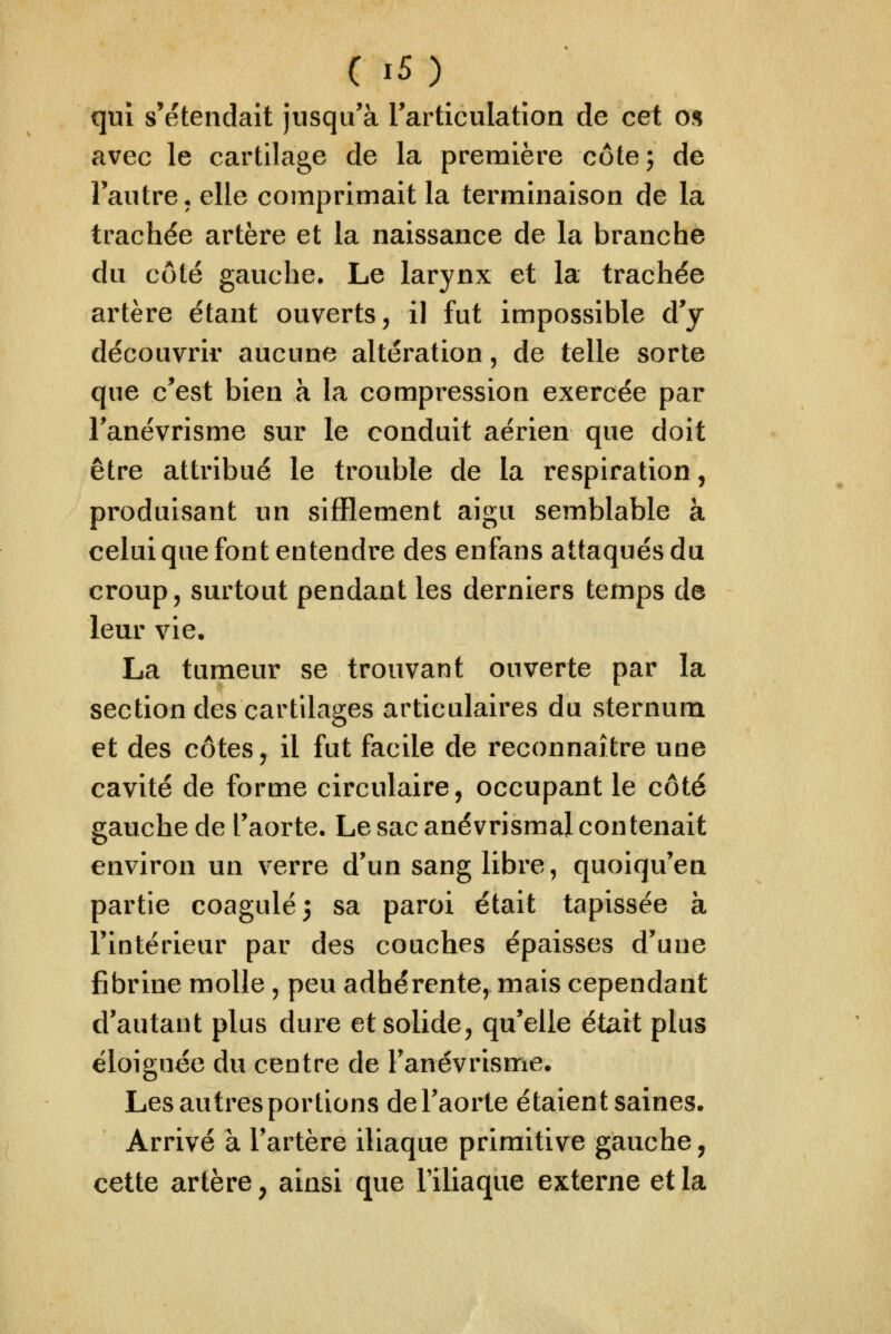 qui s'étendait jusqu'à Tarticulation de cet o% avec le cartilage de la première côte; de l'autre • elle comprimait la terminaison de la trachée artère et la naissance de la branche du côté gauche. Le larynx et la trachée artère étant ouverts, il fut impossible d'y découvrir aucune altération, de telle sorte que c'est bien à la compression exercée par Fanévrisme sur le conduit aérien que doit être attribué le trouble de la respiration, produisant un sifflement aigu semblable à celui que font entendre des enfans attaqués du croup, surtout pendant les derniers temps de leur vie. La tumeur se trouvant ouverte par la section des cartilages articulaires du sternum et des côtes, il fut facile de reconnaître une cavité de forme circulaire, occupant le côté gauche de l'aorte. Le sac anévrismal contenait environ un verre d'un sang libre, quoiqu'en partie coagulé 5 sa paroi était tapissée à l'intérieur par des couches épaisses d'une fibrine molle, peu adhérente, mais cependant d'autant plus dure et solide, qu'elle était plus éloignée du centre de Fanévrisme. Les autres portions de l'aorte étaient saines. Arrivé à l'artère iliaque primitive gauche, cette artère^ ainsi que niiaque externe et la