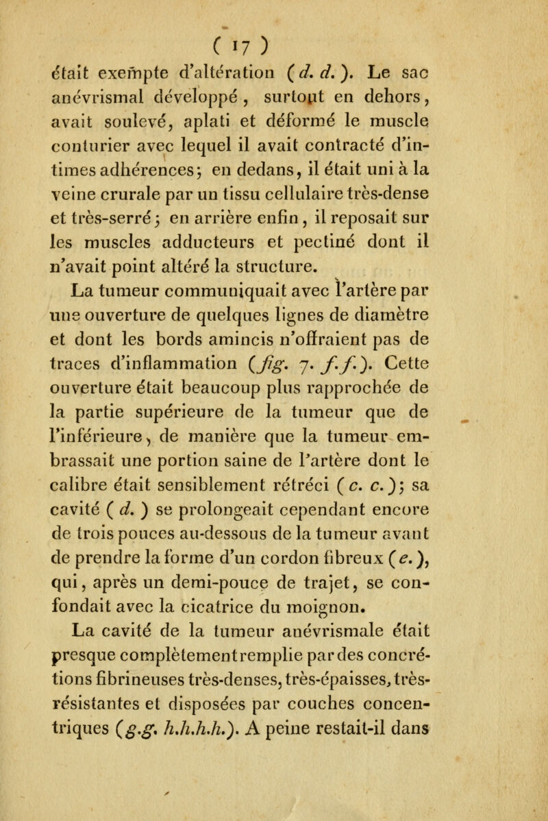 était exempte d'altération (d.d.). Le sac anëvrismal développé , surtoiit en dehors ^ avait soulevé, aplati et déformé le muscle conturier avec lequel il avait contracté d'in- times adhérences; en dedans, il était uni à la veine crurale par un tissu cellulaire très-dense et très-serré; en arrière enfin , il reposait sur les muscles adducteurs et pectine dont il n'avait point altéré la structure. La tumeur communiquait avec l'artère par une ouverture de quelques lignes de diamètre et dont les bords amincis n'offraient pas de traces d'inflammation (Jig. 7'J^-f')' Cette ouverture était beaucoup plus rapprochée de la partie supérieure de la tumeur que de l'inférieure^ de manière que la tumeur em- brassait une portion saine de Partère dont le calibre était sensiblement rétréci (c. c); sa cavité ( ^. ) se prolongeait cependant encore de trois pouces au-dessous de la tumeur avant de prendre la forme d'un cordon fibreux (e. ), qui, après un demi-pouce de trajet, se con- fondait avec la cicatrice du moignon, La cavité de la tumeur anévrisnicde était presque complètement remplie par des concré- tions fibrineuses très-denses, très-épaisses, très- résistantes et disposées par couches concen- triques (^.^, hJi.hJi.). A peine restait-il dans