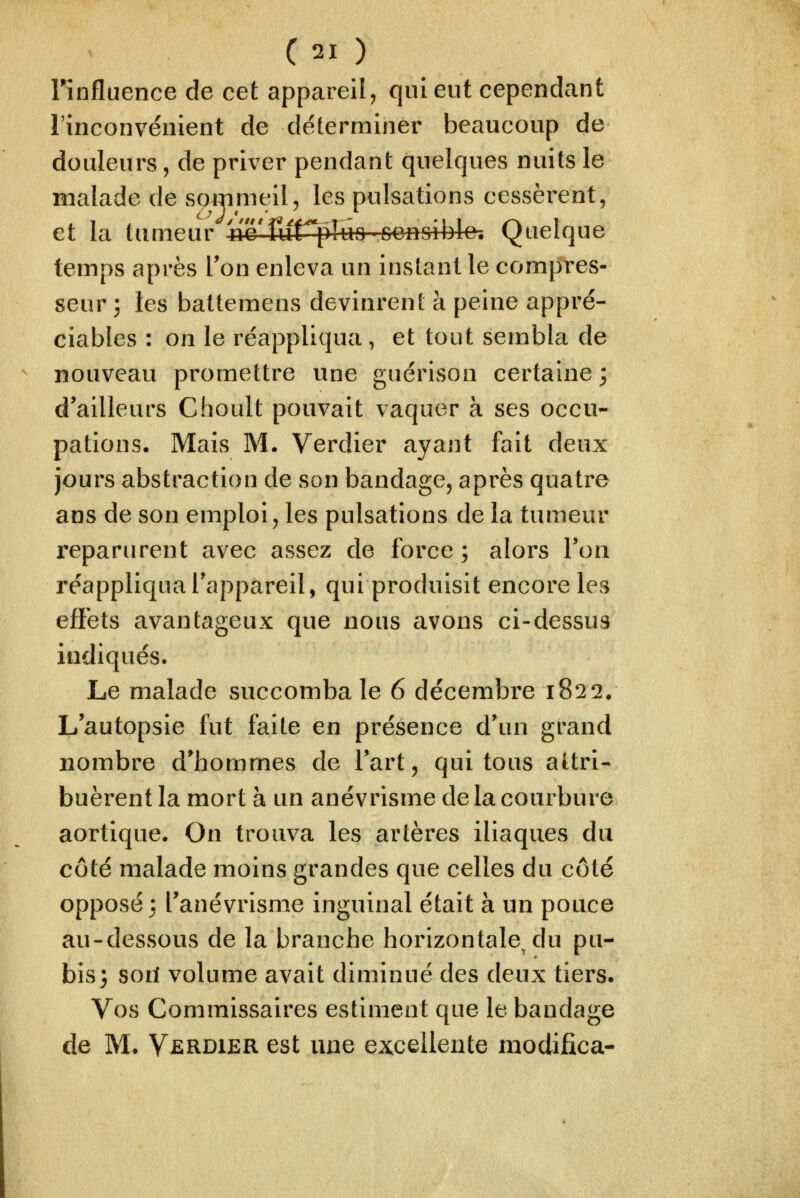 rînfluence de cet appareil, qui eut cependant l'inconvénient de déterminer beaucoup de douleurs, de priver pendant quelques nuits le malade de soirimeil, les pulsations cessèrent, et la tumeur nc'furpFuo Gonoible, Quelque temps après Ton enleva un instant le compres- seur 3 les baltemens devinrent à peine appré- ciables : on le réappliqua , et tout sembla de nouveau promettre une guérison certaine 3 d'ailleurs Choult pouvait vaquer à ses occu- pations. Mais M. Verdier ayant fait deux jours abstraction de son bandage, après quatre ans de son emploi, les pulsations de la tumeur reparurent avec assez de force; alors Ton réappliqua l'appareil, qui produisit encore les effets avantageux que nous avons ci-dessus indiqués. Le malade succomba le 6 décembre 1822. L'autopsie fut faite en présence d'un grand nombre d'hommes de l'art, qui tous attri- buèrent la mort à un anévrisme de la courbure aortique. On trouva les artères iliaques du côté malade moins grandes que celles du côté opposé 3 l'anévrisme inguinal était à un pouce au-dessous de la branche horizontale^ du pu- bis 3 sorl volume avait diminué des deux tiers. Vos Commissaires estiment que le bandage de M. Verdier est une excellente modifica-