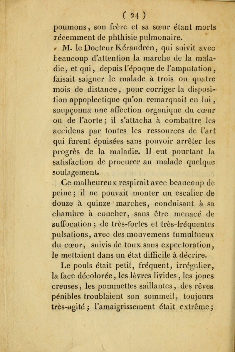 C H) poumons, son frère et sa sœur étant morts récemment de phthisie pulmonaire. f M. le Docteur Kéraudren, qui suivit avec beaucoup d'attention la marche de la mala- die , et qui, depuis Tépoque de l'amputation, faisait saigner le malade à trois ou quatre mois de distance, pour corriger la disposi- tion appoplectîque qu'on remarquait en lui y soupçonna une affection organique du cœur ou de l'aorte 3 il s'attacha à combattre les accidens par toutes les ressources de Fart qui furent épuisées sans pouvoir arrêter les progrès de la maladie. Il eut pourtant la satisfaction de procurer au malade quelqiie soulagement. Ce malheureux respirait avec beaucoup de peine; il ne pouvait monter un escalier de douze à quinze marches, conduisant à sa chambre à coucher, sans être menacé de suffocation 3 de très-fortes et très-fréquentes pulsations, avec desmouvemens tumultueux du cœur, suivis de toux sans expectoration, le mettaient dans un état difficile à décrire. Le pouls était petit, fréquent, irrégulier, la face décolorée, les lèvres livides, les joues creuses, les pommettes saillantes, des rêves pénibles troublaient son sommeil, toujours très-agité; l'amaigrissement était extrême;