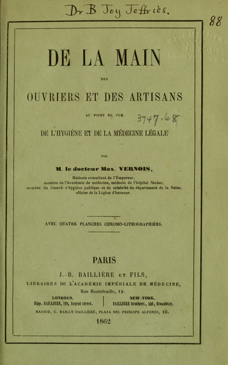 3^3 7ôy Jë-&rièS, S8 DE LA MAIN DES OUVRIERS Eï DES ARTISANS AU POINT DE VUE DE 1;HYGIÉNE et de la médecine LÉGALE' 11. le docteur Mam. VËRMOII^» Médecin consultant de l'Empereur, membre de l'Académie de médecine, médecin de l'hôpital Necker, membre du Conseil d'hygiène publique et de salubrité du département de la Seine, officier de la Lésion d'honneur. AVEC QUATRE PLANCHES CHROMO-LITHOGRAFHIÉES, PARIS J.-B. BAILLIÈRE et FILS, LIBRAIRES DE L^ACADÉMIE IMPÉRIALE DE MÉDECINE, Rue Hautefeuille, 19. BAILLIÈRE brothers, m, Broadway. LOI>JDRi<;S. Oipp. B41LLÏERE, 219, Régent street. MADRID, C. BAILLY-BAiLLIÈRE, PLAZA DEL PRINCIPE ALFONZO, 16. 1862