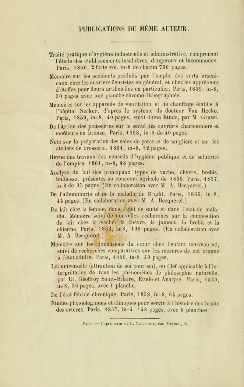 PUBLICATIONS DU MÊME AUTEUR Traité pratique d'hygiène industrielle et administrative, comprenant l'étude des établissements insalubres, dangereux et incommodes. Paris, 1860, 2 forts vol. in-8 de chacun 700 pages. Mémoire sur les accidents produits par l'emploi des verts arseni- caux chez les ouvriers fleuristes en général, et chez les apprêteurs d'étoffes pour fleurs artificielles en particulier. Paris, 1859. in-8, 30 pages avec une planche chromo-lithographiée. Mémoires sur les appareils de ventilation et de chauffage établis à l'hôpital Necker, d'après le système du docteur Van Hecke. Paris, 1859, in-8, 40 pages, suivi d'une Étude, par M. Grassi. De l'action des poussières sur la santé des ouvriers charbonniers et mouleurs en bronze. Paris, 1858, in-8 de 40 pages. Note sur la préparation des soies de porcs et de sangliers et sur les ateliers de brosserie. 1 861, in-8, 1 2 pages. Revue des travaux des conseils d'hygiène publique et de salubrité de l'empire. 1861, in-8, 4 8 pages. Analyse du lait des principaux types de vache, chèvre, brebis, bufflesse, présentés au concours agricole de 1855. Paris, 1857, in-8 de 35 pages. (En collaboration avec M A. Becquerel.) De l'albuminurie et de la maladie de Bright. Paris, 1856, in-8, 4 4 pages. (En collaboration avec M. A. Becquerel.) Du lait chez la femme, dans l'état de santé et dans l'état de mala- die. Mémoire suivi de nouvelles recherches sur la composition du lait chez la vache, la chèvre, la jument, la brebis et la chienne. Paris, 18|3,in-8, 198 pages. (Kn collaboration avec M. A. Becquerel.)^g|^' Mémoire sur les dimensions du cœur chez l'enfant nouveau-né, suivi de recherches comparatives sur les mesures de cet organe à l'état adulte. Paris, 1840, in-8, 40 pages. Loi universelle (attraction de soi pour soi), ou Clef applicable à l'in- terprétation de tous les phénoniènes de philosophie naturelle, par Et. Geoffroy Saint-Hilaire, Étude et Analyse. Paris, 1839, in-8, 36 pages, avec 1 planche. De l'état fébrile chronique. Paris, 1838, in-8, 64 pages. Études physiologiques et cliniques pour servir à l'histoire des bruits des artères. Paris, 1837, in-4, 148 pages, avec 8 planches