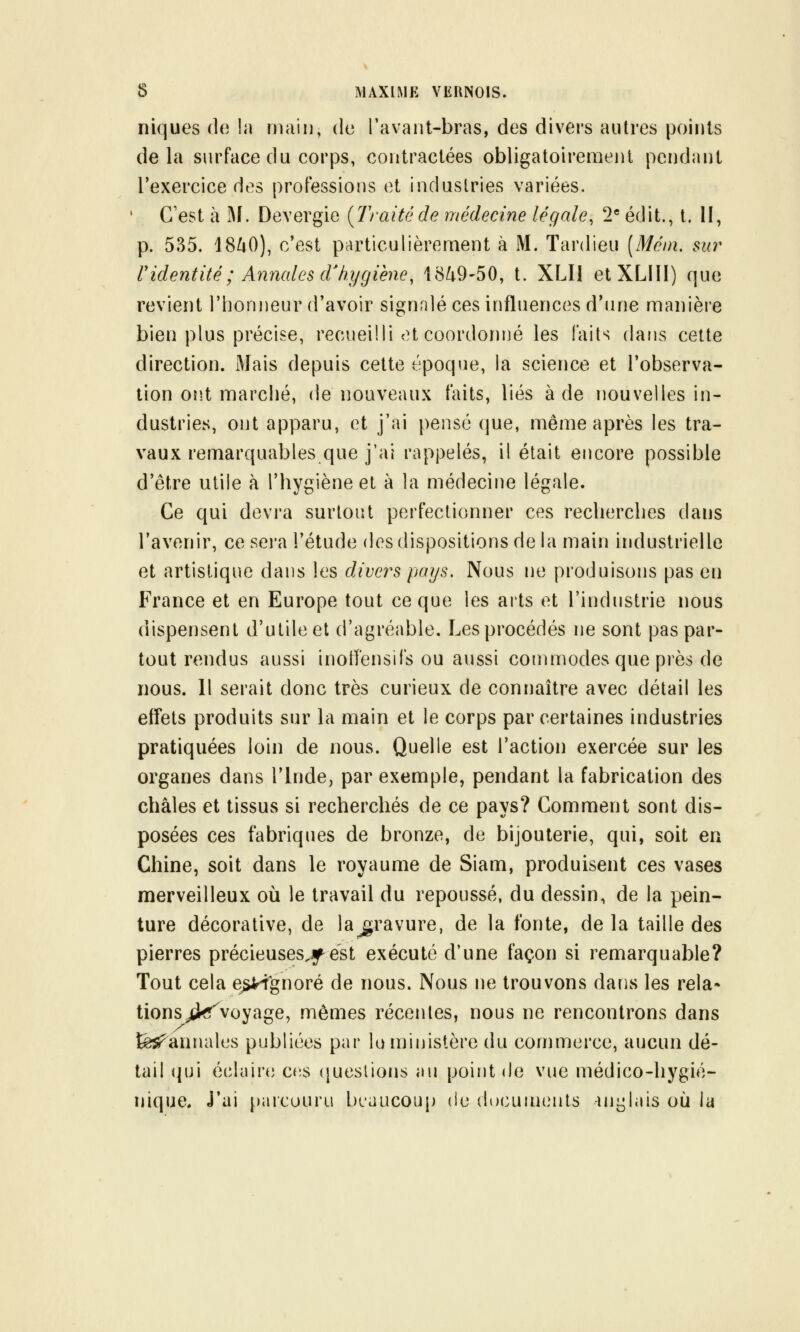 niques (l(î la Diiiiu, de l'avaiit-bras, des divers autres points delà surface du corps, contractées obligatoiremenl pendant Texercice des professions et industries variées. ' C'est à xM. Devergie {Traitéde médecine légale, 2* édit., t. Il, p. 535. 18ZiO), c'est particulièrement à M. Tardieu [Mém. sur ridentité ; Aymales d^hygiène, 18/^9-50, t. XLIl etXLIII) que revient l'honneur d'avoir signalé ces influences d'une manière bien plus précise, recueilli et coordonrié les Faits dans cette direction. Mais depuis cette époque, la science et l'observa- tion on.t marché, de nouveaux faits, liés à de nouvelles in- dustries, ont apparu, et j'ai pensé que, môme après les tra- vaux remarquables que j'ai rappelés, il était encore possible d'être utile à l'hygiène et à la médecine légale. Ce qui devra surtout perfectionner ces recherches dans l'avenir, ce sei'a l'étude des dispositions de la main industrielle et artistique dans les divers pays. Nous ne produisons pas en France et en Europe tout ce que les arts et l'industrie nous dispensent d'utile et d'agréable. Les procédés ne sont pas par- tout rendus aussi inotï'ensils ou aussi commodes que près de nous. 11 serait donc très curieux de connaître avec détail les effets produits sur la main et le corps par certaines industries pratiquées loin de nous. Quelle est l'action exercée sur les organes dans l'Inde, par exemple, pendant la fabrication des châles et tissus si recherchés de ce pays? Comment sont dis- posées ces fabriques de bronze, de bijouterie, qui, soit en Chine, soit dans le royaume de Siam, produisent ces vases merveilleux où le travail du repoussé, du dessin, de la pein- ture décorative, de la^ravure, de la fonte, delà taille des pierres précieuses^f est exécuté d'une façon si remarquable? Tout cela e^gnoré de nous. Nous ne trouvons dans les rela* tions^^voyage, .mêmes récentes, nous ne rencontrons dans fe^annales publiées par lu ministère du commerce, aucun dé- tail qui éclaire cfis (juestions au point de vue médico-hygié- nique, j'ai [)aicuuru beaucoup de documents -inijlais où la