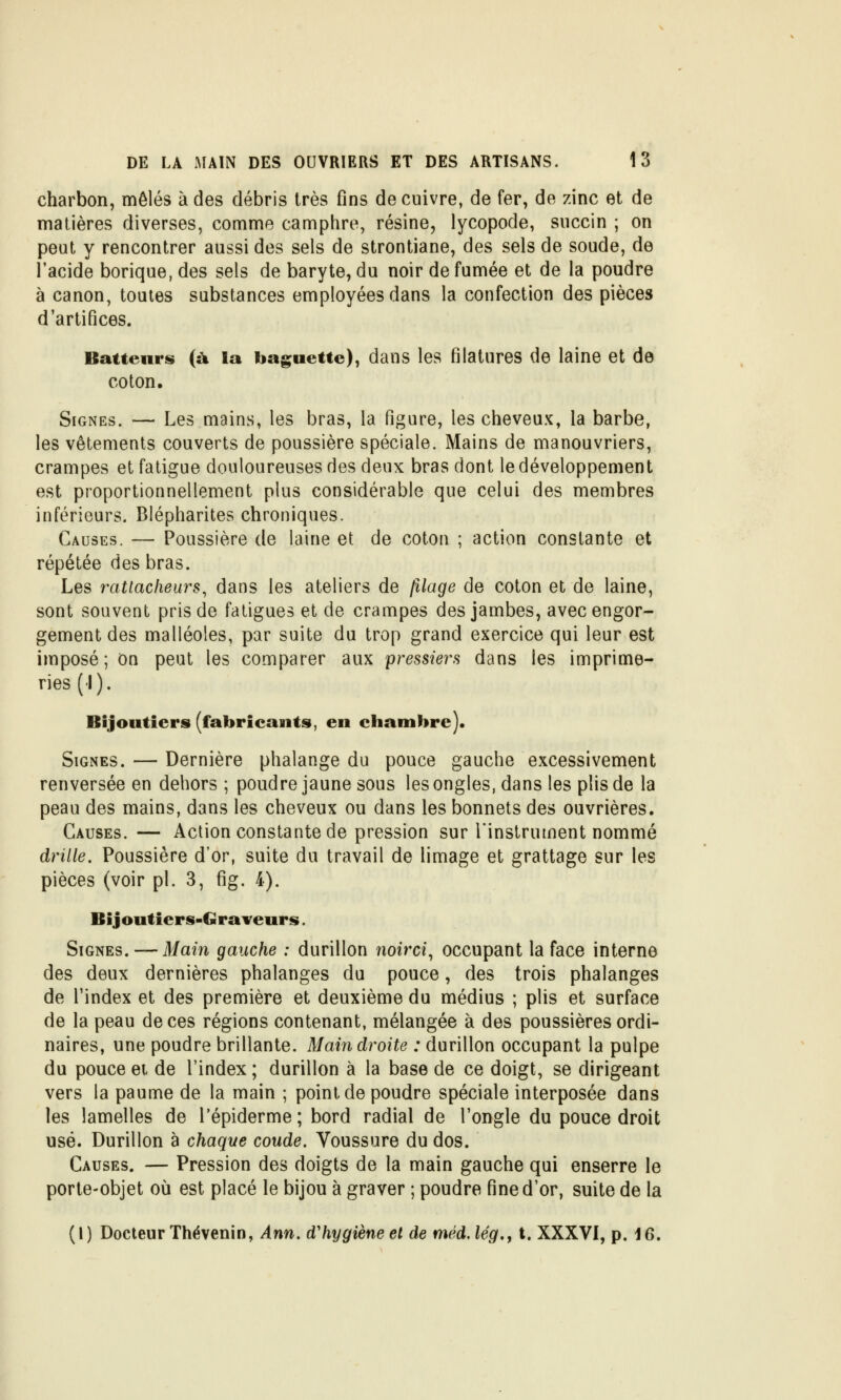 charbon, mêlés à des débris très fins de cuivre, de fer, de zinc et de matières diverses, comme camphre, résine, lycopode, succin ; on peut y rencontrer aussi des sels de strontiane, des sels de soude, de l'acide borique, des sels de baryte, du noir de fumée et de la poudre à canon, toutes substances employées dans la confection des pièces d'artifices. Batteurs (à la baguette), dans les filatures de laine et de coton. Signes. — Les mains, les bras, la figure, les cheveux, la barbe, les vêtements couverts de poussière spéciale. Mains de manouvriers, crampes et fatigue douloureuses des deux bras dont le développement est proportionnellement plus considérable que celui des membres inférieurs. Blépharites chroniques. Causes. — Poussière de laine et de coton ; action constante et répétée des bras. Les ratiacheurs^ dans les ateliers de (îlage de coton et de laine, sont souvent pris de fatigues et de crampes des jambes, avec engor- gement des malléoles, par suite du trop grand exercice qui leur est imposé ; On peut les comparer aux pressiers dans les imprime- ries (1). Bijoutiers (fabricants, en chambre). Signes. — Dernière phalange du pouce gauche excessivement renversée en dehors ; poudre jaune sous les ongles, dans les plis de la peau des mains, dans les cheveux ou dans les bonnets des ouvrières. Causes.— Action constante de pression sur l'instrument nommé drille. Poussière d'or, suite du travail de limage et grattage sur les pièces (voir pi. 3, fig. 4). Bijoutiers-Graveurs. Signes. — Main gauche : durillon noirci^ occupant la face interne des deux dernières phalanges du pouce, des trois phalanges de l'index et des première et deuxième du médius ; plis et surface de la peau de ces régions contenant, mélangée à des poussières ordi- naires, une poudre brillante. Mai7i droite : durillon occupant la pulpe du pouce ei de l'index ; durillon à la base de ce doigt, se dirigeant vers la paume de la main ; point de poudre spéciale interposée dans les lamelles de l'épiderme; bord radial de l'ongle du pouce droit usé. Durillon à chaque coude. Voussure du dos. Causes. — Pression des doigts de la main gauche qui enserre le porte-objet où est placé le bijou à graver ; poudre fine d'or, suite de la (I) Docteur Thévenin, Ann. d'hygiène et de méd.lég,, t. XXXVI, p. 16.