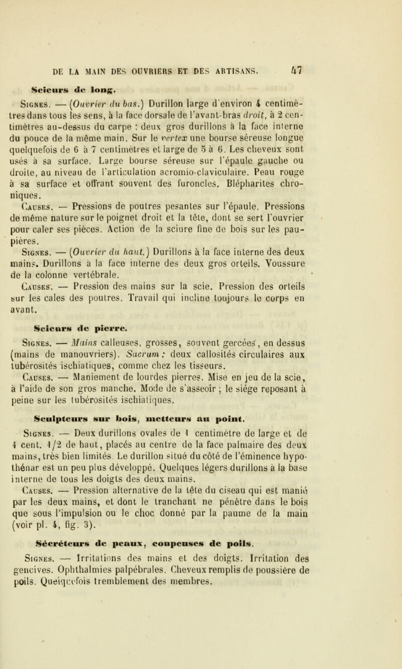 Scieurs (le long. Signes. — [Ouvrier du bas.) Durillon large d'environ 4 centimè- tres dans tous les sens, à la face dorsale de l'avant-bras droit, à 2 cen- timètres au-dessus du carpe : deux gros durillons à la face interne du pouce de la même main. Sur le vertex une bourse séreuse longue quelquefois de 6 à 7 centimètres et large de 5 à 6. Les cheveux sont usés à sa surface. Large bourse séreuse sur l'épaule gauche ou droite, au niveau de l'articulation acromio-claviculaire. Peau rouge à sa surface et offrant souvent des furoncles. Blépharites chro- niques. Causes. — Pressions de poutres pesantes sur l'épaule. Pressions de même nature sur le poignet droit et la tête, dont se sert l'ouvrier pour caler ses pièces. Action de la sciure fine de bois sur les pau- pières. Signes. — [Ouvrier du haut.) Durillons à la face interne des deux mains. Durillons à la face interne des deux gros orteils. Voussure de la colonne vertébrale. Causes. — Pression des mains sur la scie. Pression des orteils sur les cales des poutres. Travail qui incline toujours le corps en avant. Scieurs de pierre. Signes. — Mains calleuses, grosses, souvent gercées , en dessus (mains de manouvriers). Sacrum: deux callosités circulaires aux tubérosités ischiatlques, comme chez les tisseurs. Causes. — Maniement de lourdes pierres. Mise en jeu de la scie, à Taide de son gros manche. Mode de s'asseoir ; le siège reposant à peine sur les tubérosités ischiatlques. IScuIpteurs sur bois, metteurs au point. Signes. — Deux durillons ovales de I centimètre de large et de 1 cent. 4/2 de haut, placés au centre de la face palmaire des deux mains, très bien limités. Le durillon situé du côté de l'éminence hypo- thénar est un peu plus développé. Quelques légers durillons à la base interne de tous les doigts des deux mains. Causes. — Pression alternative de la tête du ciseau qui est manivî par les deux mains, et dont le tranchant ne pénètre dans le bois que sous l'impulsion ou le choc donné par la paume de la main (voir pi. 4, fig. 3). I§»écréteurs de peaux, coupeuses de poils. Signes. — Irritations des mains et des doigts. Irritation des gencives. Ophthalmies palpébrales. Cheveux remplis de poussière de poils. QuelqiH^fois tremblement des membres.