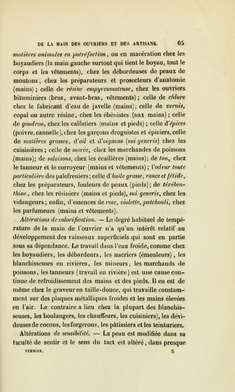 matières animales en putréfaction, ou en macération chez les boyaudiers (la main gauche surtout qui tient le boyau, tout le corps et les vêtements), chez les débordeuses de peaux de moutons, chez les préparateurs et prosecteurs d'anatomie (mains) ; celle de résine empyreumateuse, chez les ouvriers bituminiers (bras, avant-bras, vêtements); celle de chlore chez le fabricant d'eau de javelle (mains); celle de vernis, copal ou autre résine, chez les ébénistes (aux mains) ; celle de goudron, chez les calfaliers (mains et pieds) ; celle d'épices (poivre, cannelle), chez les garçons droguistes et épiciers, celle de matières grasses, cVail et (Voignons [sui generis) chez les cuisinières; celle de marée, chez les marchandes de poissons (mains); de salaisons^ chez les écaillères (mains); de tan^ chez le tanneur et le corroyeur (mains et vêtements) ; Vodeur toute particulière des palefreniers; celle A'huile grasse, rame et fétide, chez les préparateurs, fouleurs de peaux (pieds); de térében- thine, chez les résiniers (mains et pieds), sui generis, chez les vidangeurs; entin, d'essences de rose, violette,patchouli, chez les parfumeurs (mains et vêtements). Altérations de calorification. — Le degré habituel de tempé- rature de la main de l'ouvrier n'a qu'un intérêt relatif au développement des vaisseaux superficiels qui sont en partie sous sa dépendance. Le travail dans l'eau froide, comme chez les boyaudiers, les débardeurs, les nacriers (émeuleurs), les blanchisseuses en rivières, les mineurs, les marchands de poissons, les tanneurs (travail en rivière) est une cause con- tinue de refroidissement des mains et des pieds. Il en est de même chez le graveur en taille-douce, qui travaille constam- ment sur des plaques métalliques froides et les mains élevées en l'air. Le contraire a lieu chez la plupart des blanchis- seuses, les boulangers, les chauffeurs, les cuisiniers), les dévi- deusesde cocons, les forgerons, les pâtissiers et les teinturiers. Altérations de sensibilité, — La peau est modifiée dans sa faculté de sentir et le sens du tact est altéré, dans presque VERNOIS, 5