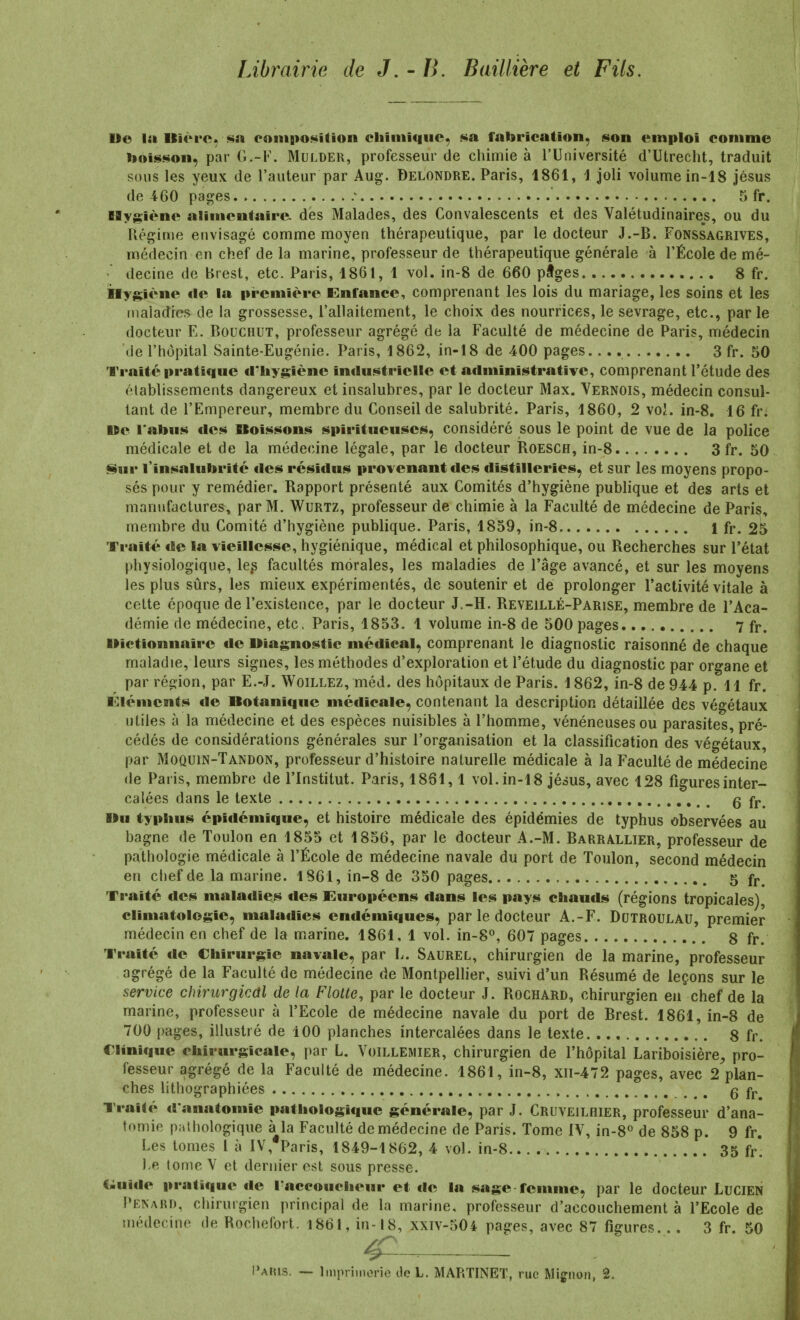 Librairie de J, -li. Baillière et Fils. De la Uic^rc. ssi coiiiB>o<^ition cliiniiquc, sa fabricalion, son emploi comme lioisi^oii, par G.-F. MuLDER, professeur de chimie à l'Université d'Utrecht, traduit sous les yeux de l'auteur par Aug. Delondre. Paris, 1861, 1 joli volume in-18 Jésus de 460 pages ' 5 fr. BSygiène alimentaire des Malades, des Convalescents et des Valétudinaires, ou du Kégime envisagé comme moyen thérapeutique, par le docteur J.-B. Fonssagrives, médecin en chef de la marine, professeur de thérapeutique générale à l'École de mé- decine de Brest, etc. Paris, 1861, 1 vol. in-8 de 660 pîges 8 fr. iaygiène de la première Enfance, comprenant les lois du mariage, les soins et les inaîadres de la grossesse, l'allaitement, le choix des nourrices, le sevrage, etc., parle docteur E. BouCHUT, professeur agrégé de la Faculté de médecine de Paris, médecin de l'hôpital Sainte-Eugénie. Paris, 1862, in-18 de 400 pages. 3 fr. 50 Traité pratique cl-Iiygiène industrielle et administrative, comprenant l'étude des établissements dangereux et insalubres, par le docteur Max. Vernois, médecin consul- tant de l'Empereur, membre du Conseil de salubrité. Paris, 1860, 2 voj. in-8. 16 fr. »e ralius des Boissons spiritueuses, considéré sous le point de vue de la police médicale et de la médecine légale, par le docteur Roesch, in-8 3 fr. 50 Sur l'insalubrité îles résidus provenant des distilleries, et sur les moyens propo- sés pour y remédier. Rapport présenté aux Comités d'hygiène publique et des arts et manufacturer, par M. Wurtz, professeur de chimie à la Faculté de médecine de Paris, membre du Comité d'hygiène publique. Paris, 1859, in-8 1 fr. 25 Traité de la vieillesse, hygiénique, médical et philosophique, ou Recherches sur l'état physiologique, le^ facultés morales, les maladies de l'âge avancé, et sur les moyens les plus sûrs, les mieux expérimentés, de soutenir et de prolonger l'activité vitale à cette époque de l'existence, par le docteur J.-H. Reveillé-Parise, membre de l'Aca- démie de médecine, etc. Paris, 1853. 1 volume in-8 de 500 pages 7 fr. ■dictionnaire de diagnostic médical, comprenant le diagnostic raisonné de chaque maladie, leurs signes, les méthodes d'exploration et l'étude du diagnostic par organe et par région, par E.-J. Woillez, méd. des hôpitaux de Paris. 1862, in-8 de 944 p. 11 fr. Éléments de Botanique médicale, contenant la description détaillée des végétaux utiles à la médecine et des espèces nuisibles à l'homme, vénéneuses ou parasites, pré- cédés de considérations générales sur l'organisation et la classification des végétaux par Moquin-Tandon, professeur d'histoire naturelle médicale à la Faculté de médecine de Paris, membre de l'Institut. Paris, 1861,1 vol. in-18 Jésus, avec 128 figures inter- calées dans le texte q fj. Bu typhus épidémique, et histoire médicale des épidémies de typhus observées au bagne de Toulon en 1855 et 1856, par le docteur A.-M. Barrallier, professeur de pathologie médicale à l'École de médecine navale du port de Toulon, second médecin en chef de la marine. 1861, in-8 de 350 pages 5 fr. Traité des maladies des Européens dans les pays chauds (régions tropicales), climatologie, maladies endémiques, par le docteur A.-F. Dutroulau, premier médecin en chef de la marine. 1861, 1 vol. in-8°, 607 pages 8 fr. Traité de Chirurgie navale, par L. Saurel, chirurgien de la marine, professeur agrégé de la Faculté de médecine de Montpelher, suivi d'un Résumé de leçons sur le service chirurgical de la Flotte, par le docteur J. Rochard, chirurgien en chef de la marine, professeur à l'Ecole de médecine navale du port de Brest. 1861, in-8 de 700 pages, illustré de 100 planches intercalées dans le texte 8 fr. Clinique chirurgicale, par L. Voillemier, chirurgien de l'hôpital Lariboisière^ pro- fesseur agrégé de la Faculté de médecine. 1861, in-8, xii-472 pages, avec 2 plan- ches lithographiées _ ^ ^ q fj. Traité d'anatomie pathologique générale, par J. Cruveilhier, professeur d'ana- tomie pathologique à la Faculté de médecine de Paris. Tome IV, in-8o de 858 p. 9 fr. Les tomes l à IV, Paris, 1849-1862, 4 vol. in-8 35 f/. )>e tome V et dernier est sous presse. C^uide pratique de l'accoucheur et de la sage femme, par le docteur LuciEN Penard, chirurgien principal de la marine, professeur d'accouchement à l'Ecole de médecine de Rochefort. 186I, in-18, xxiv-504 pages, avec 87 figures. .. 3 fr. 50 ^--^ : Paius. — Imprimerie de L. MARTINET, rue Mignon, 2.