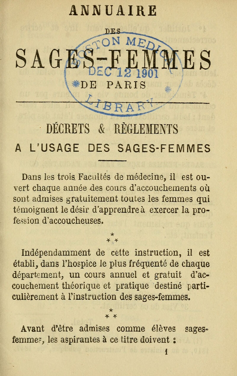 \#DE PARIS DÉCRETS & RÈGLEMENTS A L'USAGE DES SAGES-FEMMES Dans les trois Facultés de médecine, il est ou- vert chaque année des cours d'accouchements où sont admises gratuitement toutes les femmes qui témoignent le désir d'apprendre à exercer la pro- fession d'accoucheuses. Indépendamment de cette instruction, il est établi, dans l'hospice le plus fréquenté de chaque département, un cours annuel et gratuit d'ac- couchement théorique et pratique destiné parti- culièrement à l'instruction des sages-femmes. Avant d*être admises comme élèves sages- femme?, les aspirantes à ce titre doivent t l