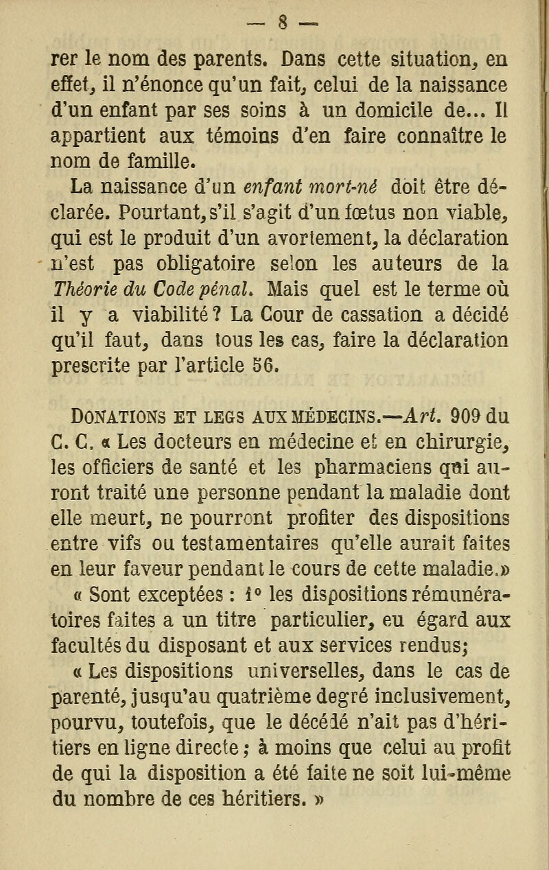 rer le nom des parents. Dans cette situation, en effet, il n'énonce qu'un fait, celui de la naissance d'un enfant par ses soins à un domicile de... Il appartient aux témoins d'en faire connaître le nom de famille. La naissance d'un enfant mort-né doit être dé- clarée. Pourtant, s'il s'agit d'un fœtus non viable, qui est le produit d'un avortement, la déclaration n'est pas obligatoire selon les auteurs de la Théorie du Code pénaL Mais quel est le terme où il y a viabilité ? La Cour de cassation a décidé qu'il faut, dans tous les cas, faire la déclaration prescrite par l'article 56. Donations et legs aux médecins.—Ar^ 909 du C. C, « Les docteurs en médecine et en chirurgie, les officiers de santé et les pharmaciens q«i au- ront traité une personne pendant la maladie dont elle meurt, ne pourront profiter des dispositions entre vifs ou testamentaires qu'elle aurait faites en leur faveur pendant le cours de cette maladie.» c Sont exceptées : i« les dispositions rémunéra- toires faites a un titre particulier, eu égard aux facultés du disposant et aux services rendus; a Les dispositions universelles, dans le cas de parenté, jusqu'au quatrième degré inclusivement, pourvu, toutefois, que le décelé n'ait pas d'héri- tiers en ligne directe ,• à moins que celui au profit de qui la disposition a été faite ne soit lui-même du nombre de ces héritiers. »