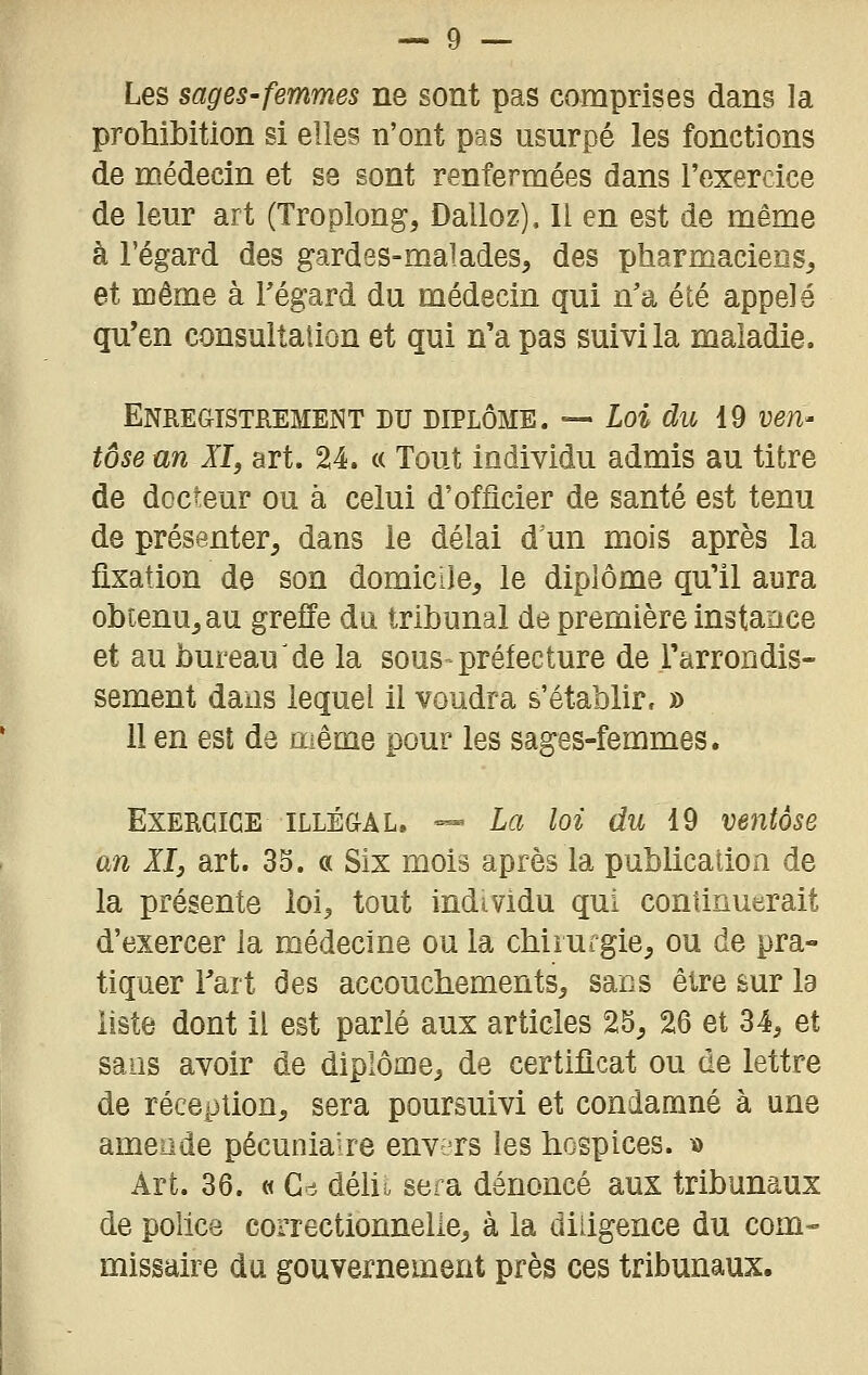 Les sages-femmes ne sont pas comprises dans la prohibition si elles n'ont pas usurpé les fonctions de médecin et se sont renfermées dans l'exercice de leur art (Troplong, Dalloz), Il en est de même à l'égard des gardes-malades, des pharmaciens, et même à Fégard du médecin qui n'a été appelé qu'en consultation et qui n'a pas suivi la maladie. Enregistrement du diplôme. — Loi du 19 ven- tôse un XI, art. 24. « Tout individu admis au titre de docteur ou à celui d'officier de santé est tenu de présenter, dans le délai d un mois après la fixation de son domicile, le diplôme qu'il aura obtenu, au greffe du tribunal de première instance et au bureau'de la sous prélecture de l'arrondis- sement dans lequel il voudra s'établir. » 11 en est de même pour les sages-femmes. Exercice illégal. — La loi du 19 ventôse an XI3 art. 33. « Six mois après la publication de la présente loi, tout individu qui continuerait d'exercer la médecine ou la chirurgie, ou de pra- tiquer Tart des accouchements, sans être sur la liste dont il est parlé aux articles 25, 26 et 34, et sans avoir de diplôme, de certificat ou de lettre de réception, sera poursuivi et condamné à une amende pécuniaire envers les hospices. ï) Art. 36. « Gc5 déht sera dénoncé aux tribunaux de police correctionnelle, à la diligence du com- missaire du gouvernement près ces tribunaux.