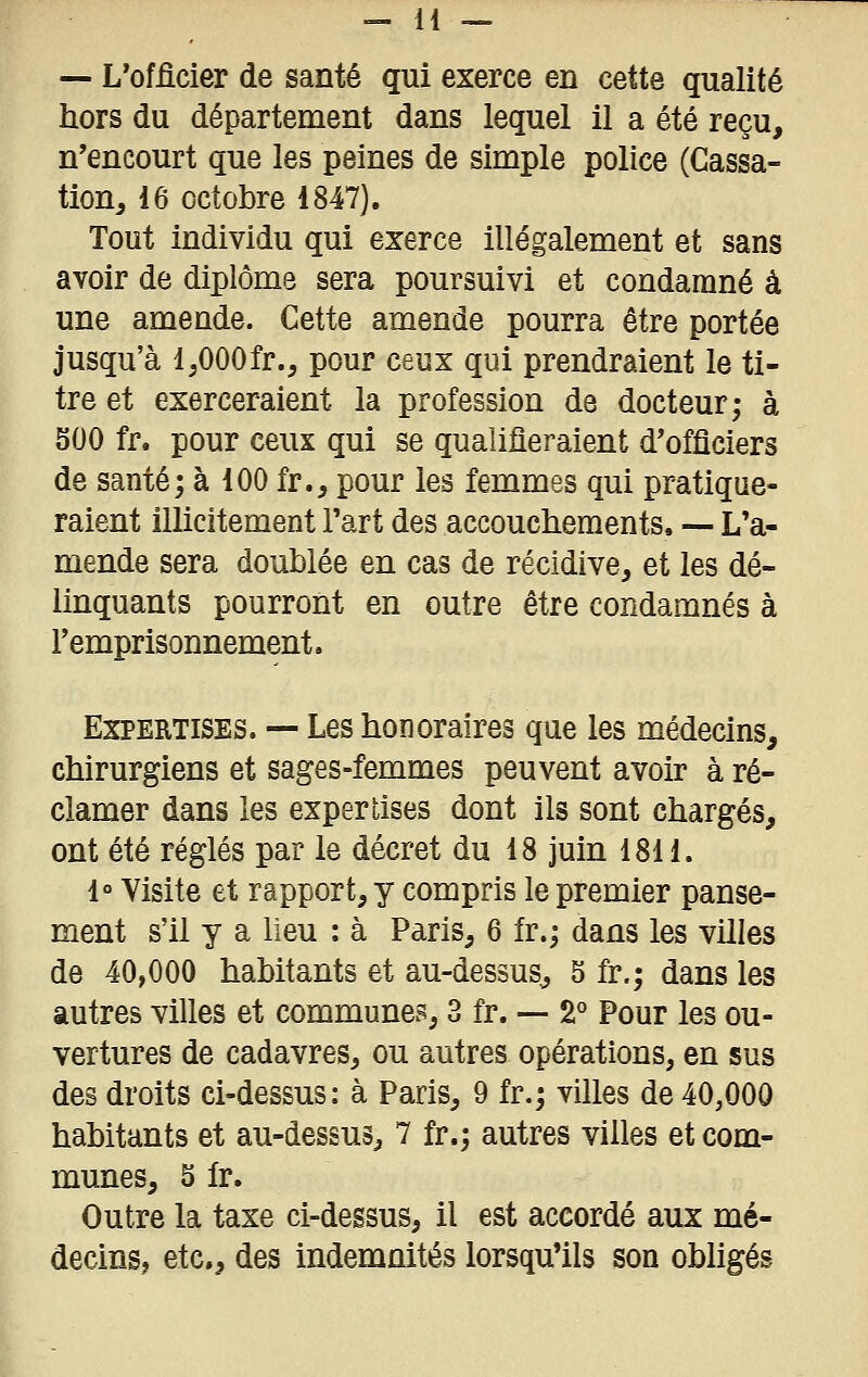 — L'officier de santé qui exerce en cette qualité hors du département dans lequel il a été reçu, n'encourt que les peines de simple police (Cassa- tion, 16 octobre 1847). Tout individu qui exerce illégalement et sans avoir de diplôme sera poursuivi et condamné à une amende. Cette amende pourra être portée jusqu'à IjOOOfr., pour ceux qui prendraient le ti- tre et exerceraient la profession de docteur; à SOO fr. pour ceux qui se qualifieraient d'officiers de santé; à 100 fr., pour les femmes qui pratique- raient illicitement l'art des accouchements. — L'a- mende sera doublée en cas de récidive, et les dé- linquants pourront en outre être condamnés à l'emprisonnement. Expertises. — Les honoraires que les médecins, chirurgiens et sages-femmes peuvent avoir à ré- clamer dans les expertises dont ils sont chargés, ont été réglés par le décret du 18 juin 18H. 1° Visite et rapport, y compris le premier panse- ment s'il y a lieu : à Paris, 6 fr.; dans les villes de 40,000 habitants et au-dessus, 5 fr.; dans les autres villes et communes, 3 fr. — 2° Pour les ou- vertures de cadavres, ou autres opérations, en sus des droits ci-dessus: à Paris, 9 fr.; villes de 40,000 habitants et au-dessus, 7 fr.; autres villes et com- munes, 5 fr. Outre la taxe ci-dessus, il est accordé aux mé- decins, etc., des indemnités lorsqu'ils son obligés