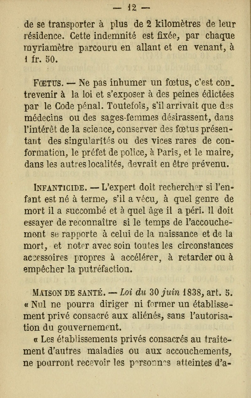 de se transporter à plus de 2 kilomètres de leur résidence. Cette indemnité est fixée, par chaque rayriamètre parcouru en allant et en venant, à 1 fr. 50. Fœtus. — Ne pas inhumer un fœtus, c'est cod. trevenir à la loi et s'exposer à des peines édictées par le Code pénal. Toutefois, s'il arrivait que des médecins ou des sages-femmes désirassent, dans l'intérêt de la science, conserver des fœtus présen- tant des singularités ou des vices rares de con- formation, le préfet de police, à Paris, et le maire, dans les autres localités, devrait en être prévenu. Infanticide. —L'expert doit rechercher si l'en- fant est né à terme, s'il a vécu^ à quel genre de mort il a succombé et à quel âge il a péri. Il doit essayer de reconnaître si le temps de l'accouche- mont se rapporte à celui de la naissance et de la mort, et noter avec soin toutes les circonstances accessoires propres à accélérer, à retarder ou à empêcher la putréfaction. Maison de santé. — Loi du 30 juin 1838, art. 5. « Nul ne pourra diriger ni former un établisse- ment privé consacré aux aliénés, sans Tautorisa- tion du gouvernement. « Les établissements privés consacrés au traite- ment d'autres maladies ou aux accouchements, ne pourront recevoir les p'^rsonn'^s atteintes d'à-