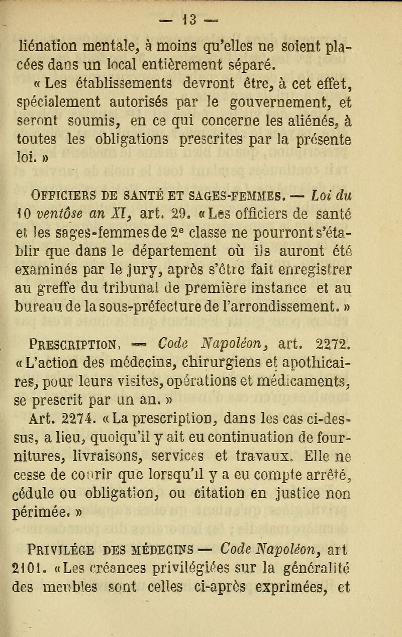 liénation mentale, à moins qu'elles ne soient pla- cées dans un local entièrement séparé. « Les établissements devront être, à cet effet, spécialement autorisés par le gouvernement, et seront soumis, en ce qui concerne les aliénés, à toutes les obligations prescrites par la présente loi. » Officiers de santé et sages-femmes. — Loi du iO ventôse an Jf, art. 29. «Les officiers de santé et les sages-femmes de 2® classe ne pourront s'éta- blir que dans le département où ijs auront été examinés par le jury, après s'être fait enregistrer au greffe du tribunal de première instance et au bureau de la sousrpréfeclure de l'arrondissement. » Prescription, — Code Napoléon^ art. 2272. « L'action des médecins, chirurgiens et apothicai- res, pour leurs visites, opérations et médicaments, se prescrit par an an. » Art. 2274. «La prescription, dans les cas ci-des- sus, a lieu, quoiqu'il y ait eu continuation de four- nitures, livraisons, services et travaux. Elle ne cesse de courir que lorsqu'il y a eu compte arrêté, cédule ou obhgatîon, ou citation en justice non périmée. » Privilège des médecins — Code Napoléon, art 2101. «Les créances privilégiées sur la généralité des meubles sont celles ci-après exprimées, et