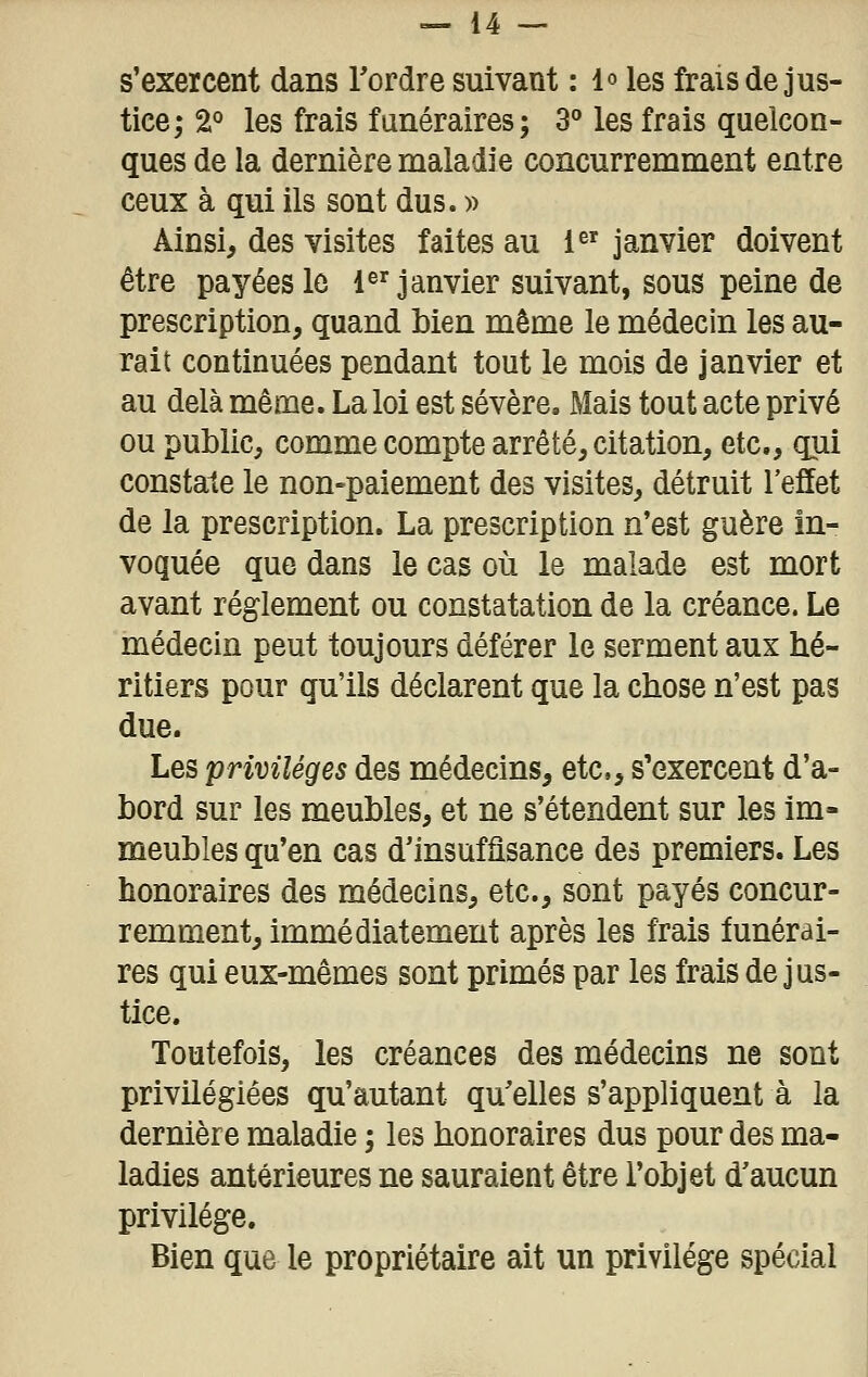 s'exercent dans Tordre suivant : l» les frais de jus- tice; 2° les frais funéraires; 3° les frais quelcon- ques de la dernière maladie concurremment entre ceux à qui ils sont dus. » Ainsi, des visites faites au i^' janvier doivent être payées le 1^'janvier suivant, sous peine de prescription, quand bien même le médecin les au- rait continuées pendant tout le mois de janvier et au delà même. La loi est sévère. Mais tout acte privé ou public, comme compte arrêté, citation, etc., qui constate le non-paiement des visites, détruit l'effet de la prescription. La prescription n'est guère in- voquée que dans le cas où le malade est mort avant règlement ou constatation de la créance. Le médecin peut toujours déférer le serment aux hé- ritiers pour qu'ils déclarent que la chose n'est pas due. Les privilèges des médecins, etc, s'exercent d'a- bord sur les meubles, et ne s'étendent sur les im- meubles qu'en cas d'insuffisance des premiers. Les honoraires des médecins, etc., sont payés concur- remment, immédiatement après les frais funérai- res qui eux-mêmes sont primés par les frais de jus- tice. Toutefois, les créances des médecins ne sont privilégiées qu'autant qu'elles s'appliquent à la dernière maladie ; les honoraires dus pour des ma- ladies antérieures ne sauraient être l'objet d'aucun privilège. Bien que le propriétaire ait un privilège spécial