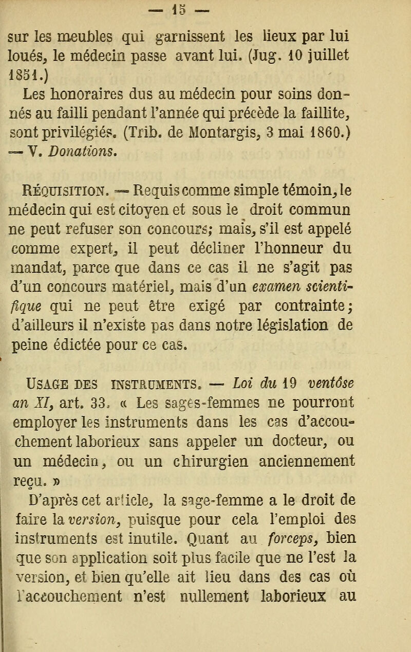 sur les meubles qui garnissent les lieux par lui loués, le médecin passe avant lui. (Jug. 10 juillet 1851.) Les honoraires dus au médecin pour soins don- nés au failli pendant l'année qui précède la failli te, sont privilégiés. (Trib. de Montargis, 3 mai 1860.) — V. Donations. RÉQUISITION. — Requis comme simple témoin, le médecin qui est citoyen et sous le droit commun ne peut refuser son concoure; mais, s'il est appelé comme expert, il peut décliner l'honneur du mandat, parce que dans ce cas il ne s'agit pas d'un concours matériel, mais d'un examen scienti- fique qui ne peut être exigé par contrainte; d'ailleurs il n'existe pas dans notre législation de peine édictée pour ce cas. Usage des instruments» — Loi du 19 ventôse an XI, art. 33. « Les sages-femmes ne pourront employer les instruments dans les cas d'accou- chement laborieux sans appeler un docteur, ou un médecin, ou un chirurgien anciennement reçu. » D'après cet article, la sage-femme a le droit de faire la version, puisque pour cela l'emploi des instruments est inutile. Quant au forceps, bien que son spphcation soit plus facile que ne l'est la version, et bien qu'elle ait lieu dans des cas où laceouchement n'est nullement laborieux au