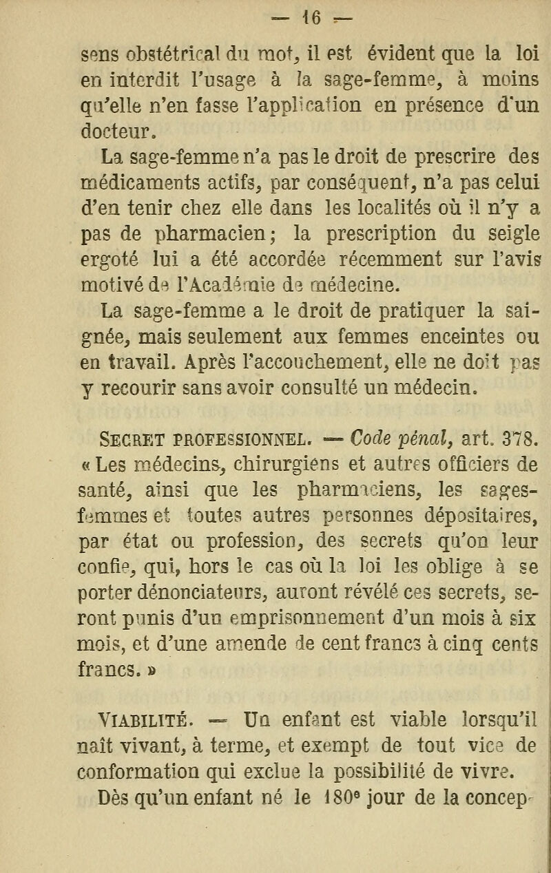 sens obstétrical du mot, il pst évident que la loi en interdit l'usage à la sage-femme, à moins qu'elle n'en fasse Tapplication en présence d'un docteur. La sage-femme n'a pas le droit de prescrire des médicaments actifs, par conséquent, n'a pas celui d'en tenir chez elle dans les localités où il n'y a pas de pharmacien; la prescription du seigle ergoté lui a été accordée récemment sur l'avis motivé d(^ FAcalémie d3 médecine. La sage-femme a le droit de pratiquer la sai- gnée, mais seulement aux femmes enceintes ou en travail. Après l'accouchement, elle ne doit pas y recourir sans avoir consulté un médecin. Secret professionnel. — Code pénal, art, 378. «Les médecine, chirurgiens et autres officiers de santé, ainsi que les pharmaciens, les gages- f'irames et toutes autres personnes dépositaires, par état ou profession, des secrets qu'on leur confie, qui, hors le cas où la loi les oblige à se porter dénonciateurs, auront révélé ces secrets, se- ront p'.mis d'un emprisonnement d'un mois à six mois, et d'une amende de cent francs à cinq cents francs. » Viabilité. — Un enfant est viable lorsqu'il naît vivant, à terme, et exempt de tout vice de conformation qui exclue la possibilité de vivre. Dès qu'un enfant né le 180« jour de la concep-