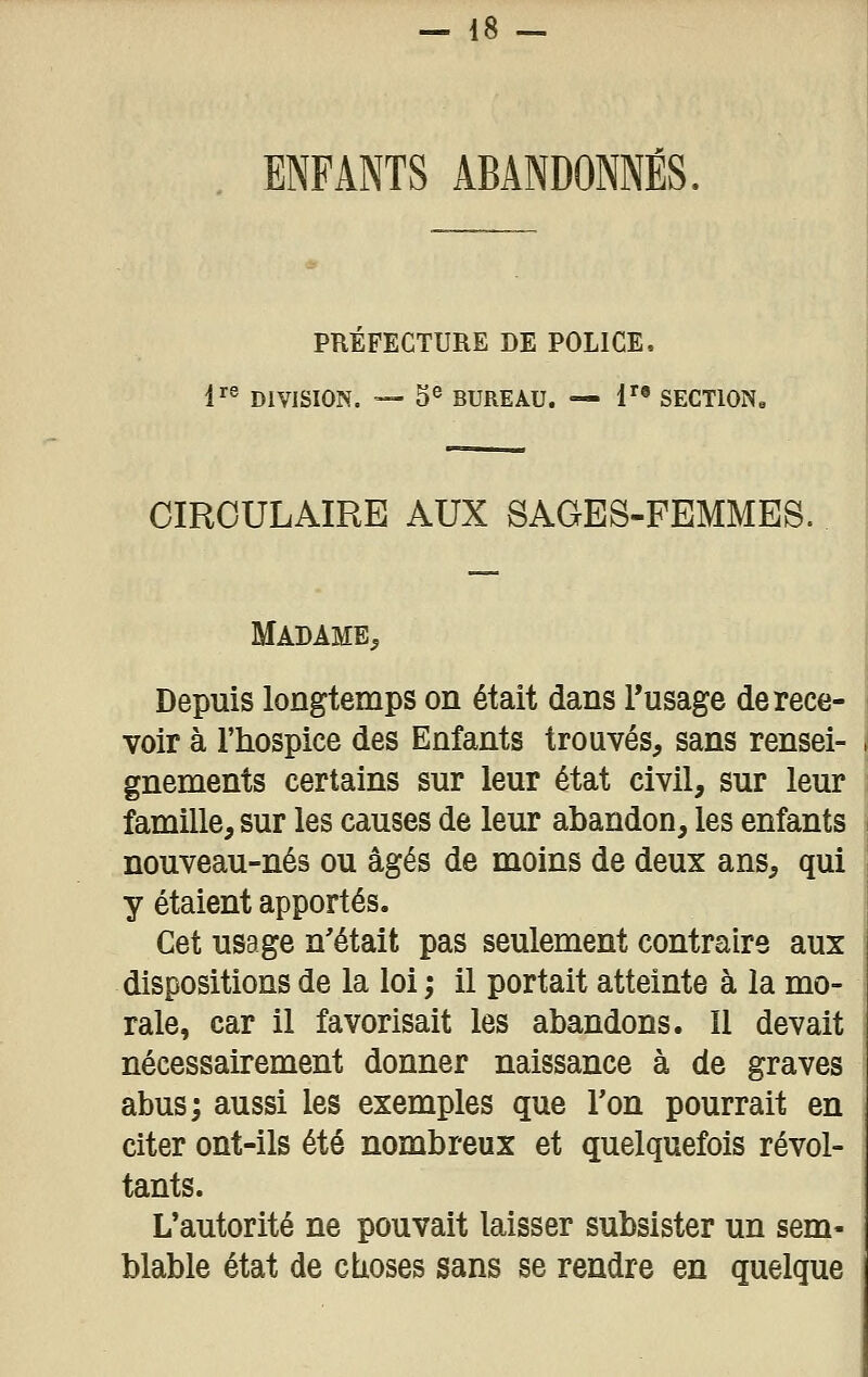ENFANTS ABANDONNÉS, PREFECTURE DE POLICE. 1^^ DIVISION. — 3® BUREAU. — !'• SECTION. CIRCULAIRE AUX SAGES-FEMMES. Madame^ Depuis longtemps on était dans Tusage de rece- voir à l'hospice des Enfants trouvés, sans rensei- gnements certains sur leur état civil, sur leur famille, sur les causes de leur abandon, les enfants nouveau-nés ou âgés de moins de deux ans, qui y étaient apportés. Cet usage n'était pas seulement contraire aux dispositions de la loi ; il portait atteinte à la mo- rale, car il favorisait les abandons. Il devait nécessairement donner naissance à de graves abus; aussi les exemples que Ton pourrait en citer ont-ils été nombreux et quelquefois révol- tants. L'autorité ne pouvait laisser subsister un sem- blable état de cbioses sans se rendre en quelque