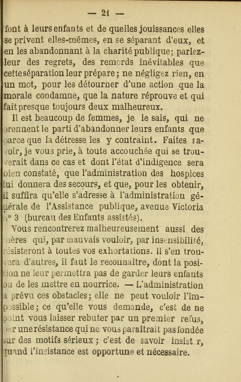 font à leurs enfants et de quelles jouissances elles se privent elles-mêmes, en se séparant d'eux, et en les abandonnant à la ckaritépublique; parlez- leur des regrets, des remords inévitables que cetteséparationleur prépare; ne négligez rien, en un mot, pour les détourner d'une action que la morale condamne, que la nature réprouve et qui fait presque toujours deux malheureux. Il est beaucoup de femmes, je le sais, qui ne arennentle parti d'abandonner leurs enfants que oarce que la détresse les y contraint. Faites fa- /oir, je vous prie, à toute accouchée qui se trou- verait dans ce cas et dont l'état d'indigence sera Dien constaté, que Tadministration des hospices lui donnera des secours, et que, pour les obtenir, il suffira qu'elle s'adresse à l'administration gé- Liérale de l'Assistance publique^ avenue Victoria :i° 3 (bureau des Enfants assistés). Vous rencontrerez malheureusement aussi des lères qui, par mau\^ais vouloir, par instrnsibihtéj risisteront à toutes vos exhortations. Il s'en trou- v3ra d'autres, il faut le reconnaître, dont la posi- tion ne leur permettra pas de garder leurs enfants ou de les mettre en nourrice. — L'administration a prévu ces obstacles; elle ne peut vouloir l'im- p jssible ; ce qu'elle vous demande, c'est de ne p jint vous laisser rebuter par un premier refus, s-r une résistance qui ne vous paraîtrait pas fondée mi des motifs sérieux ; c'est de savoir insist r, Tuand rinsistance est opportune et nécessaire.