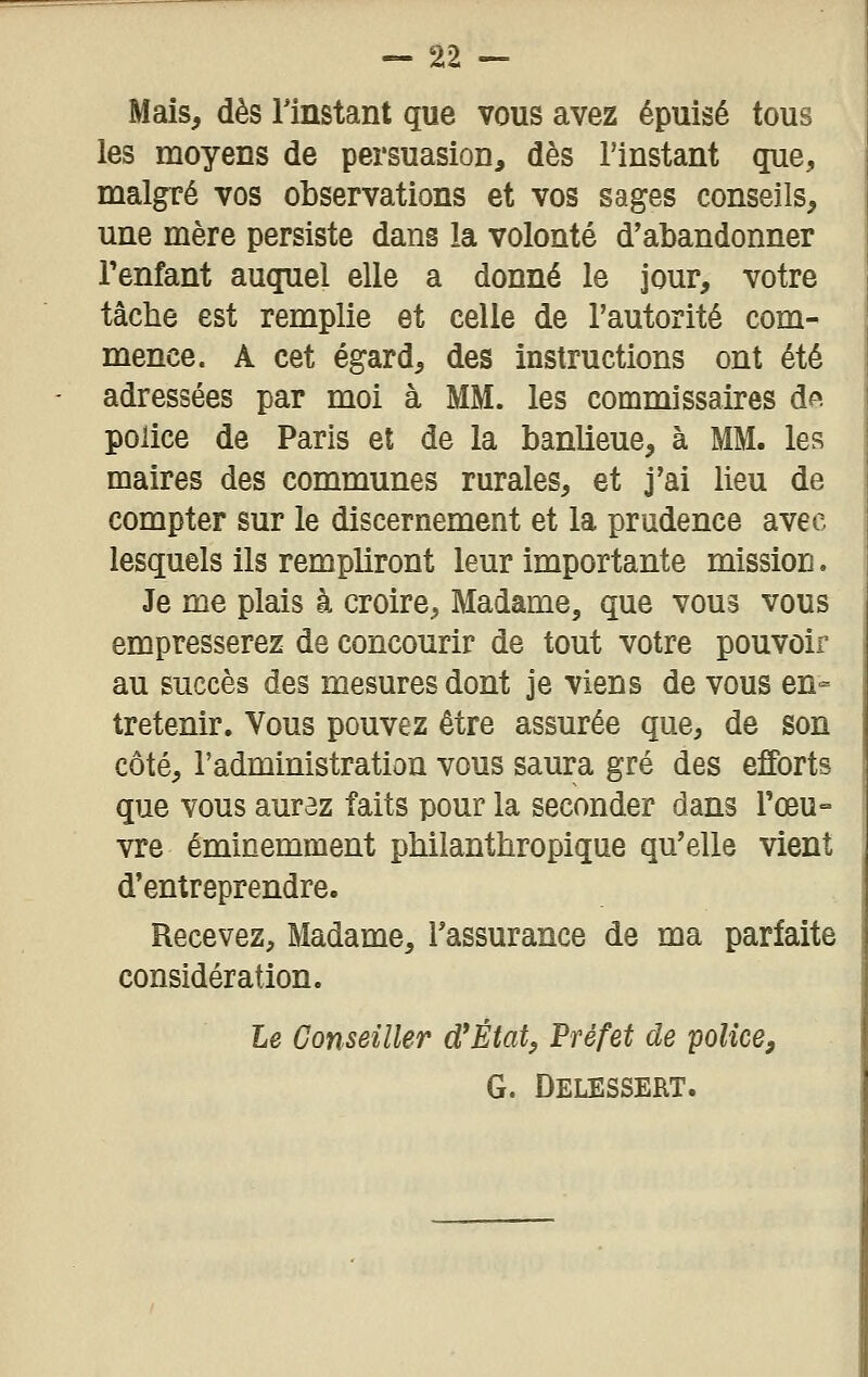 Mais, dès l'instant que vous avez épuisé tous les moyens de persuasion, dès l'instant que, malgré vos observations et vos sages conseils, une mère persiste dans la volonté d'abandonner Tenfant auquel elle a donné le jour, votre tâche est remplie et celle de l'autorité com- mence. A cet égard, des instructions ont été adressées par moi à MM. les commissaires d^ police de Paris et de la banlieue, à MM. les maires des communes rurales, et j'ai lieu de compter sur le discernement et la prudence avec lesquels ils rempliront leur importante mission. Je me plais à croire, Madame, que vous vous empresserez de concourir de tout votre pouvoir au succès des mesures dont je viens de vous en- tretenir. Vous pouvez être assurée que, de son côté, l'administration vous saura gré des efforts que vous aurez faits pour la seconder dans rœu= vre éminemment philanthropique qu'elle vient d'entreprendre. Recevez, Madame, l'assurance de ma parfaite considération. Le Conseiller d*État, Préfet de police, G. Delessert.