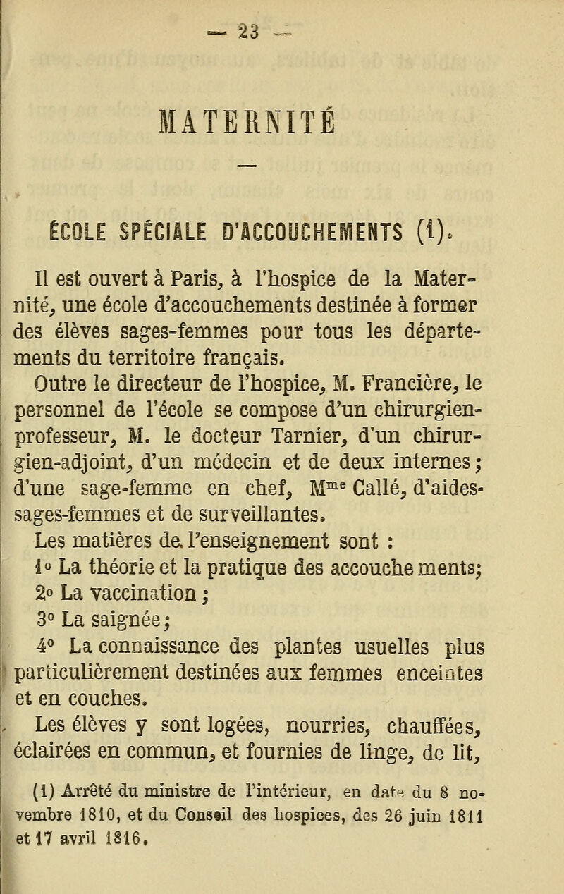 MATERNITÉ ÉCOLE SPÉCIALE D'ACCOUCHEIVIENTS (1). Il est ouvert à Paris, à l'hospice de la Mater- nité, une école d'accouchements destinée à former des élèves sages-femmes pour tous les départe- ments du territoire français. Outre le directeur de l'hospice, M. Francière, le personnel de l'école se compose d'un chirurgien- professeur, M. le docteur Tarnier, d'un chirur- gien-adjoint, d'un médecin et de deux internes ; d'une sage-femme en chef, W^^ Callé, d'aides- sages-femmes et de surveillantes. Les matières da l'enseignement sont : lo La théorie et la pratique des accouchements; 2o La vaccination ; 3° La saignée; 4° La connaissance des plantes usuelles plus particulièrement destinées aux femmes enceintes et en couches. Les élèves y sont logées, nourries, chauffées, éclairées en commun, et fournies de linge, de Ut, (1) Arrêté du ministre de l'intérieur, en dat^ du 8 no- vembre 1810, et du Con8«il des hospices, des 26 juin 1811 et 17 avril 1816.